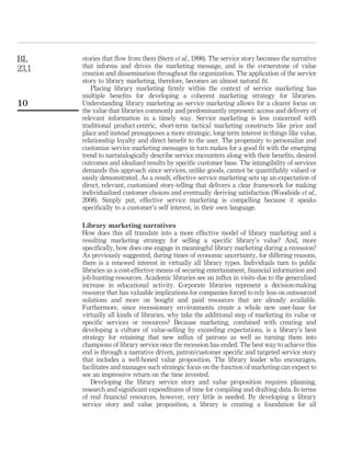 BL     stories that ﬂow from them (Stern et al., 1998). The service story becomes the narrative
23,1   that informs and drives the marketing message, and is the cornerstone of value
       creation and dissemination throughout the organization. The application of the service
       story to library marketing, therefore, becomes an almost natural ﬁt.
          Placing library marketing ﬁrmly within the context of service marketing has
       multiple beneﬁts for developing a coherent marketing strategy for libraries.
10     Understanding library marketing as service marketing allows for a clearer focus on
       the value that libraries commonly and predominantly represent: access and delivery of
       relevant information in a timely way. Service marketing is less concerned with
       traditional product-centric, short-term tactical marketing constructs like price and
       place and instead presupposes a more strategic, long-term interest in things like value,
       relationship loyalty and direct beneﬁt to the user. The propensity to personalize and
       customize service marketing messages in turn makes for a good ﬁt with the emerging
       trend to narratalogically describe service encounters along with their beneﬁts, desired
       outcomes and idealized results by speciﬁc customer base. The intangibility of services
       demands this approach since services, unlike goods, cannot be quantiﬁably valued or
       easily demonstrated. As a result, effective service marketing sets up an expectation of
       direct, relevant, customized story-telling that delivers a clear framework for making
       individualized customer choices and eventually deriving satisfaction (Woodside et al.,
       2008). Simply put, effective service marketing is compelling because it speaks
       speciﬁcally to a customer’s self interest, in their own language.

       Library marketing narratives
       How does this all translate into a more effective model of library marketing and a
       resulting marketing strategy for selling a speciﬁc library’s value? And, more
       speciﬁcally, how does one engage in meaningful library marketing during a recession?
       As previously suggested, during times of economic uncertainty, for differing reasons,
       there is a renewed interest in virtually all library types. Individuals turn to public
       libraries as a cost-effective means of securing entertainment, ﬁnancial information and
       job-hunting resources. Academic libraries see an inﬂux in visits due to the generalized
       increase in educational activity. Corporate libraries represent a decision-making
       resource that has valuable implications for companies forced to rely less on outsourced
       solutions and more on bought and paid resources that are already available.
       Furthermore, since recessionary environments create a whole new user-base for
       virtually all kinds of libraries, why take the additional step of marketing its value or
       speciﬁc services or resources? Because marketing, combined with creating and
       developing a culture of value-selling by exceeding expectations, is a library’s best
       strategy for retaining that new inﬂux of patrons as well as turning them into
       champions of library service once the recession has ended. The best way to achieve this
       end is through a narrative driven, patron/customer speciﬁc and targeted service story
       that includes a well-honed value proposition. The library leader who encourages,
       facilitates and manages such strategic focus on the function of marketing can expect to
       see an impressive return on the time invested.
          Developing the library service story and value proposition requires planning,
       research and signiﬁcant expenditures of time for compiling and drafting data. In terms
       of real ﬁnancial resources, however, very little is needed. By developing a library
       service story and value proposition, a library is creating a foundation for all
 