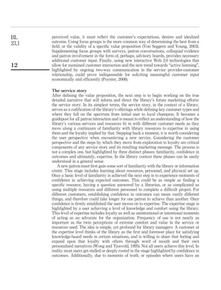 BL     perceived value, it must reﬂect the customer’s expectations, desires and idealized
23,1   outcome. Using focus groups is the more common way of determining the best from a
       ﬁeld, or the validity of a speciﬁc value proposition (Von Seggern and Young, 2003).
       Supplementing focus groups with surveys, patron conversations, colloquial evidence
       and patron involvement in the form of, perhaps, advisory boards, provides necessary
       additional customer input. Finally, using new interactive Web 2.0 technologies that
12     allow for sustained customer interaction and the new trend towards “active listening”,
       highlighted by ongoing two-way communication in the service provider-customer
       relationship, could prove indispensable for soliciting meaningful customer input
       economically and efﬁciently (Poynter, 2008).

       The service story
       After deﬁning the value proposition, the next step is to begin working on the true
       detailed narrative that will inform and direct the library’s future marketing efforts:
       the service story. In its simplest terms, the service story, in the context of a library,
       serves as a codiﬁcation of the library’s offerings while deﬁning key customer types and
       where they fall on the spectrum from initial user to loyal champion. It becomes a
       guidepost for all patron interaction and is meant to reﬂect an understanding of how the
       library’s various services and resources ﬁt in with different customer needs as they
       move along a continuum of familiarity with library resources to expertise in using
       them and the loyalty implied by that. Stepping back a moment, it is worth considering
       the user perspective when encountering a new service. Considering the customer
       perspective and the steps by which they move from exploration to loyalty are critical
       components of any service story and its resulting marketing message. The process is
       not a complex one, but highlighted by three distinct phases: familiarity, conﬁdence in
       outcomes and ultimately, expertise. In the library context these phases can be easily
       understood in a general sense.
          A new patron must ﬁrst gain some sort of familiarity with the library or information
       center. This stage includes learning about resources, personnel, and physical set up.
       Once a basic level of familiarity is achieved the next step is to experience moments of
       conﬁdence in achieving expected outcomes. This could be as simple as ﬁnding a
       speciﬁc resource, having a question answered by a librarian, or as complicated as
       using multiple resources and different personnel to complete a difﬁcult project. For
       different customers, establishing conﬁdence in outcomes can mean vastly different
       things, and therefore could take longer for one patron to achieve than another. Once
       conﬁdence is ﬁrmly established the user moves on to expertise. The expertise stage is
       highlighted by a user achieving a level of knowledge and comfort using the library.
       This level of expertise includes loyalty as well as unintentional or intentional moments
       of acting as an advocate for the organization. Frequency of use is not nearly as
       important as the twin perceptions of extreme comfort and value in the service or
       resources used. The idea is simple, yet profound for library managers: A customer at
       the expertise level thinks of the library as the ﬁrst and foremost place for satisfying
       knowledge-based needs in certain situations, and is willing to share that feeling and
       expand upon that loyalty with others through word of mouth and their own
       personalized narratives (Wong and Tjosvold, 1995). Not all users achieve this level. In
       reality most users get stalled or deeply rooted in the stage highlighted by conﬁdence in
       outcomes. Additionally, due to moments of truth, or episodes where users have an
 