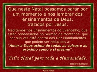 Meditemos nos Ensinamentos do Evangelho, que estão condensados no Sermão da Montanha, que por sua vez está dentro dos Dez Mandamentos que podem ser reduzidos a: “ Amar a Deus acima de todas as coisas e ao próximo como a si mesmo ”. Que neste Natal possamos parar por um momento e nos lembrar dos ensinamentos de Deus, trazidos por Jesus. Feliz Natal para toda a Humanidade. Rogério Sarczuk 