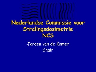 Nederlandse Commissie voor
   Stralingsdosimetrie
           NCS
     Jeroen van de Kamer
            Chair
 