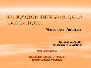 EDUCACIÓN INTEGRAL DE LA
SEXUALIDAD.
                   Marco de referencia


                             Dr. José A. Aguilar
                        Democracia y Sexualidad

            Foro Internacional

      EDUCACIÓN SEXUAL INTEGRAL:
        Entre Propuestas y Políticas
 
