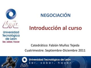 NEGOCIACIÓN

  Introducción al curso

    Catedrático: Fabián Muñoz Tejeda
Cuatrimestre: Septiembre-Diciembre 2011
 