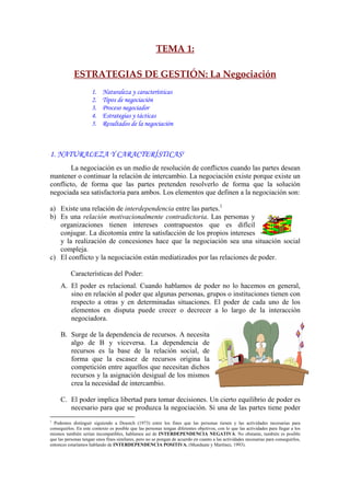 TEMA 1: 
 
ESTRATEGIAS DE GESTIÓN: La Negociación 
1. Naturaleza y características
2. Tipos de negociación
3. Proceso negociador
4. Estrategias y tácticas
5. Resultados de la negociación
1. NATURALEZA Y CARACTERÍSTICASI
La negociación es un medio de resolución de conflictos cuando las partes desean
mantener o continuar la relación de intercambio. La negociación existe porque existe un
conflicto, de forma que las partes pretenden resolverlo de forma que la solución
negociada sea satisfactoria para ambos. Los elementos que definen a la negociación son:
a) Existe una relación de interdependencia entre las partes.1
b) Es una relación motivacionalmente contradictoria. Las personas y
organizaciones tienen intereses contrapuestos que es difícil
conjugar. La dicotomía entre la satisfacción de los propios intereses
y la realización de concesiones hace que la negociación sea una situación social
compleja.
c) El conflicto y la negociación están mediatizados por las relaciones de poder.
Características del Poder:
A. El poder es relacional. Cuando hablamos de poder no lo hacemos en general,
sino en relación al poder que algunas personas, grupos o instituciones tienen con
respecto a otras y en determinadas situaciones. El poder de cada uno de los
elementos en disputa puede crecer o decrecer a lo largo de la interacción
negociadora.
B. Surge de la dependencia de recursos. A necesita
algo de B y viceversa. La dependencia de
recursos es la base de la relación social, de
forma que la escasez de recursos origina la
competición entre aquellos que necesitan dichos
recursos y la asignación desigual de los mismos
crea la necesidad de intercambio.
C. El poder implica libertad para tomar decisiones. Un cierto equilibrio de poder es
necesario para que se produzca la negociación. Si una de las partes tiene poder
1
Podemos distinguir siguiendo a Deustch (1973) entre los fines que las personas tienen y las actividades necesarias para
conseguirlos. En este contexto es posible que las personas tengan diferentes objetivos, con lo que las actividades para llegar a los
mismos también serían incompatibles, hablamos así de INTERDEPENDENCIA NEGATIVA. No obstante, también es posible
que las personas tengan unos fines similares, pero no se pongan de acuerdo en cuanto a las actividades necesarias para conseguirlos,
entonces estaríamos hablando de INTERDEPENDENCIA POSITIVA. (Munduate y Martínez, 1993).
 