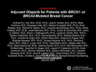 Original Article
Adjuvant Olaparib for Patients with BRCA1- or
BRCA2-Mutated Breast Cancer
Andrew N.J. Tutt, M.B., Ch.B., Ph.D., Judy E. Garber, M.D., M.P.H., Bella
Kaufman, M.D., Giuseppe Viale, M.D., Debora Fumagalli, M.D., Ph.D., Priya
Rastogi, M.D., Richard D. Gelber, Ph.D., Evandro de Azambuja, M.D., Ph.D., Anitra
Fielding, M.B., Ch.B., Judith Balmaña, M.D., Ph.D., Susan M. Domchek, M.D., Karen
A. Gelmon, M.D., Simon J. Hollingsworth, Ph.D., Larissa A. Korde, M.D., M.P.H.,
Barbro Linderholm, M.D., Ph.D., Hanna Bandos, Ph.D., Elżbieta Senkus, M.D.,
Ph.D., Jennifer M. Suga, M.D., Zhimin Shao, M.D., Andrew W. Pippas, M.D.,
Zbigniew Nowecki, M.D., Ph.D., Tomasz Huzarski, M.D., Ph.D., Patricia A.
Ganz, M.D., Peter C. Lucas, M.D., Ph.D., Nigel Baker, M.Sc., Sibylle Loibl, M.D.,
Ph.D., Robin McConnell, M.Sc., Martine Piccart, M.D., Ph.D., Rita Schmutzler, M.D.,
Dr.Med.Habil., Guenther G. Steger, M.D., Joseph P. Costantino, Dr.P.H., Amal
Arahmani, Ph.D., Norman Wolmark, M.D., Eleanor McFadden, M.A., Vassiliki
Karantza, M.D., Ph.D., Sunil R. Lakhani, M.D., Greg Yothers, Ph.D., Christine
Campbell, M.Sc., Charles E. Geyer, Jr., M.D., for the OlympiA Clinical Trial Steering
Committee and Investigators
N Engl J Med
Volume 384(25):2394-2405
June 24, 2021
 