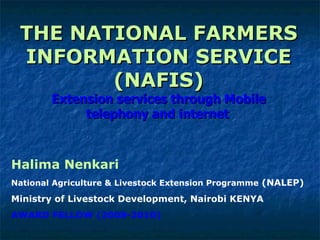THE NATIONAL FARMERS INFORMATION SERVICE (NAFIS) Extension services through Mobile telephony and internet   Halima Nenkari National Agriculture & Livestock Extension Programme  (NALEP) Ministry of Livestock Development, Nairobi KENYA AWARD FELLOW (2008-2010) 