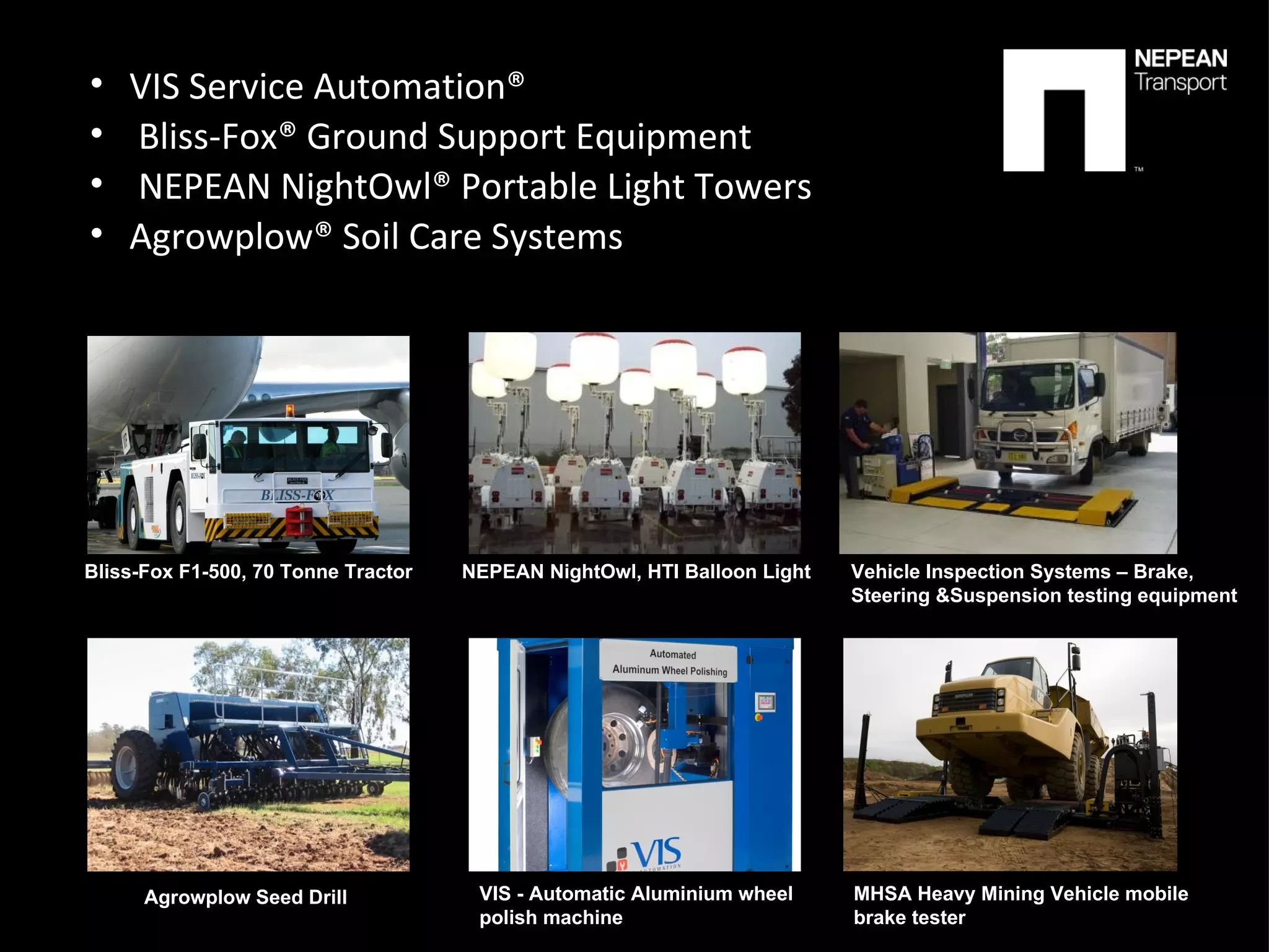 VIS Service Automation® Bliss-Fox® Ground Support Equipment NEPEAN NightOwl® Portable Light Towers Agrowplow® Soil Care Systems Bliss-Fox F1-500, 70 Tonne Tractor NEPEAN NightOwl, HTI Balloon Light  Vehicle Inspection Systems – Brake,  Steering &Suspension testing equipment Agrowplow Seed Drill  VIS - Automatic Aluminium wheel  polish machine  MHSA Heavy Mining Vehicle mobile  brake tester 