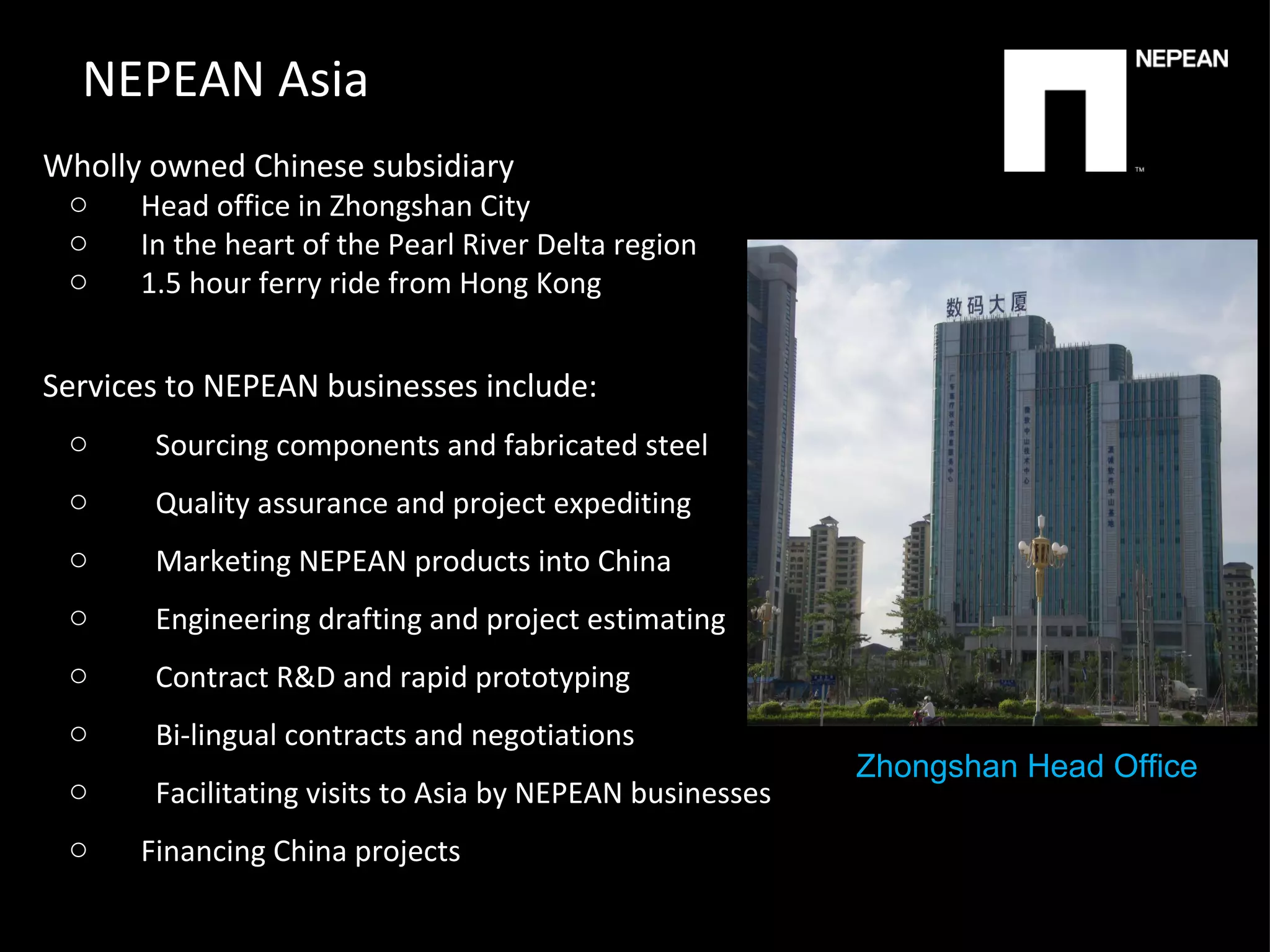 NEPEAN Asia Wholly owned Chinese subsidiary Head office in Zhongshan City In the heart of the Pearl River Delta region 1.5 hour ferry ride from Hong Kong Services to NEPEAN businesses include:  Sourcing components and fabricated steel Quality assurance and project expediting Marketing NEPEAN products into China Engineering drafting and project estimating Contract R&D and rapid prototyping Bi-lingual contracts and negotiations Facilitating visits to Asia by NEPEAN businesses Financing China projects   Zhongshan Head Office 