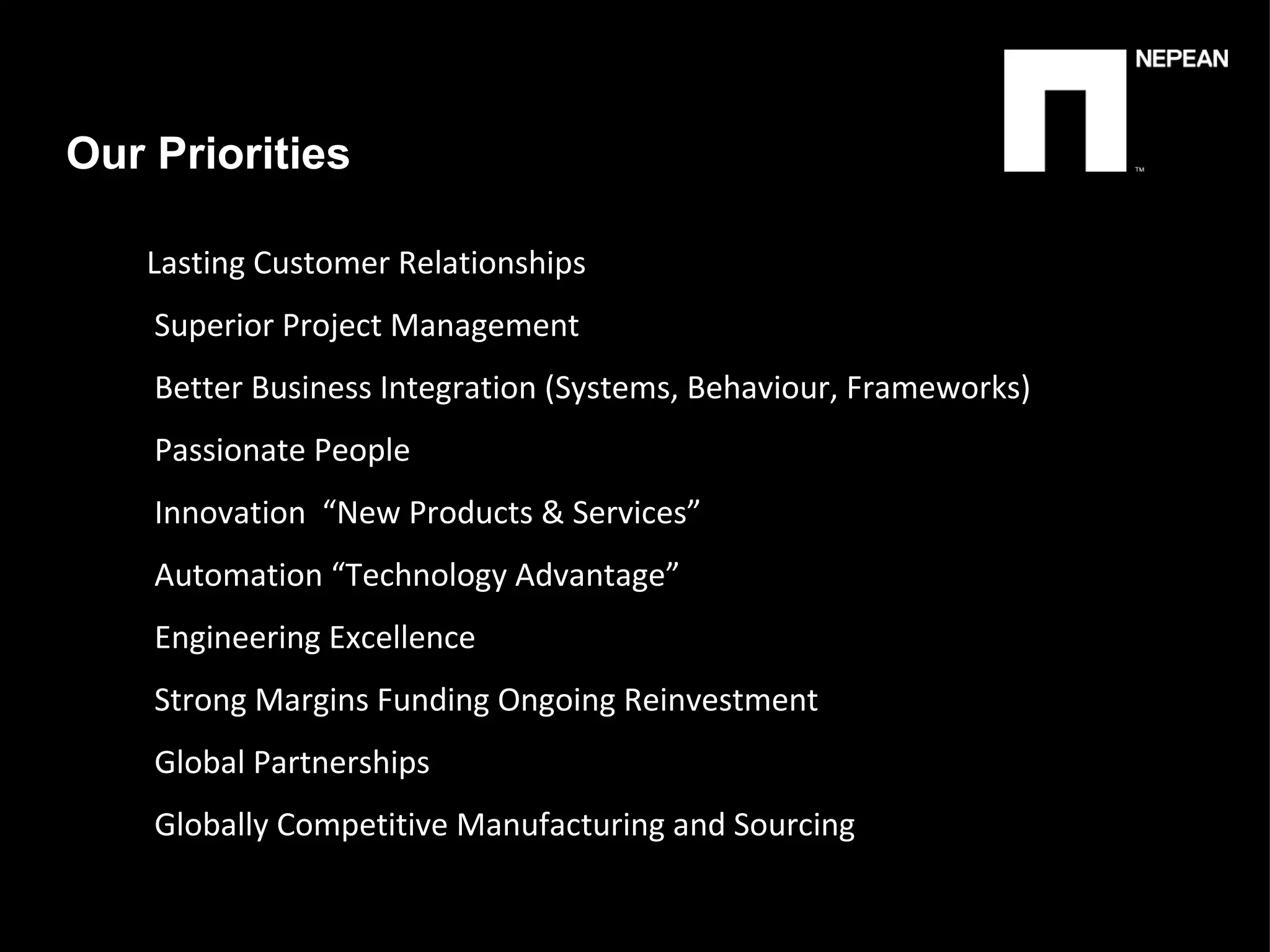 Our Priorities Lasting Customer Relationships Superior Project Management  Better Business Integration (Systems, Behaviour, Frameworks) Passionate People  Innovation  “New Products & Services” Automation “Technology Advantage” Engineering Excellence  Strong Margins Funding Ongoing Reinvestment Global Partnerships Globally Competitive Manufacturing and Sourcing 