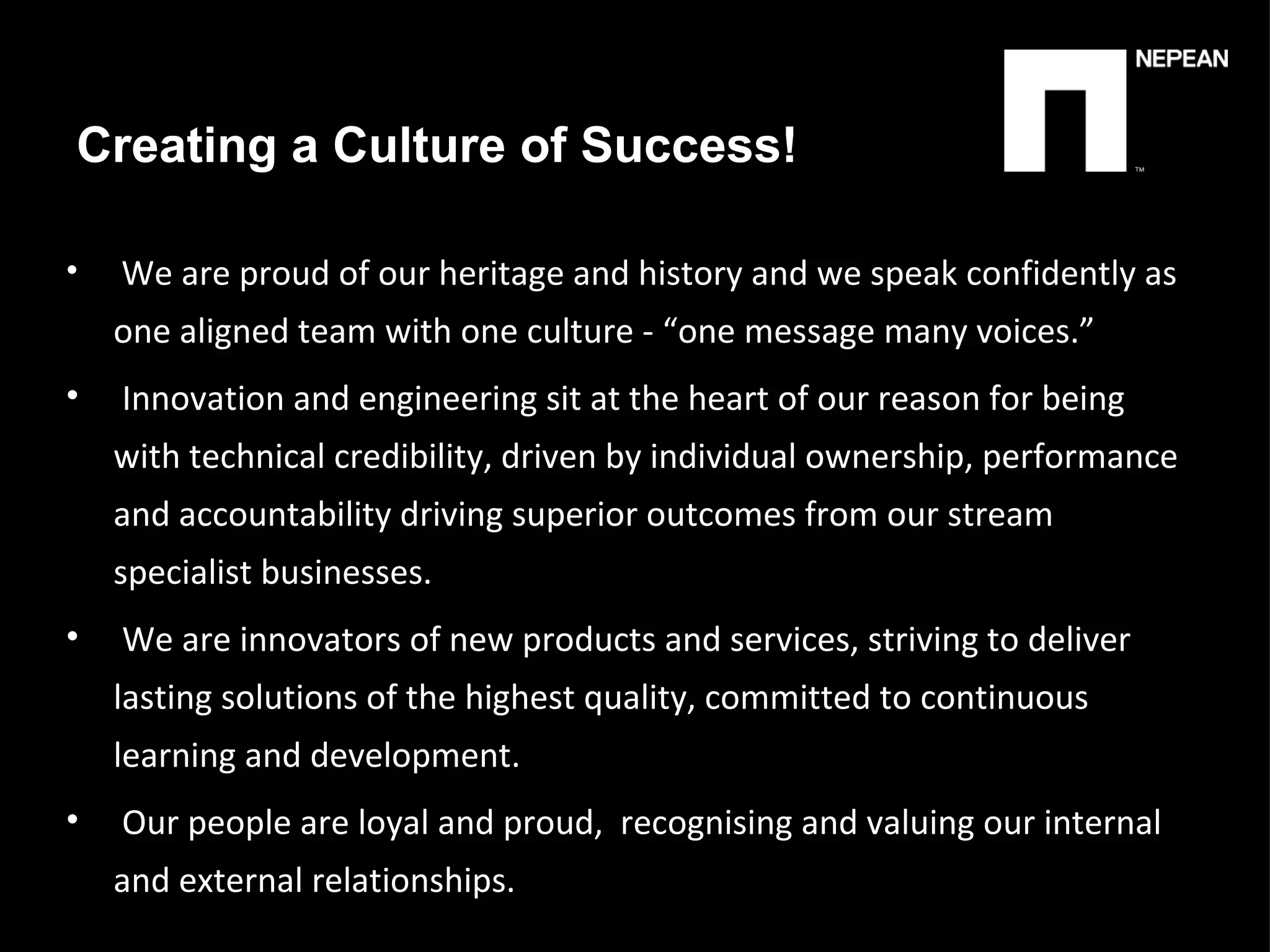 We are proud of our heritage and history and we speak confidently as one aligned team with one culture - “one message many voices.” Innovation and engineering sit at the heart of our reason for being with technical credibility, driven by individual ownership, performance and accountability driving superior outcomes from our stream specialist businesses. We are innovators of new products and services, striving   to deliver lasting solutions of the highest quality, committed to continuous learning and development. Our people are loyal and proud,  recognising and valuing our internal and external relationships. Creating a Culture of Success! 
