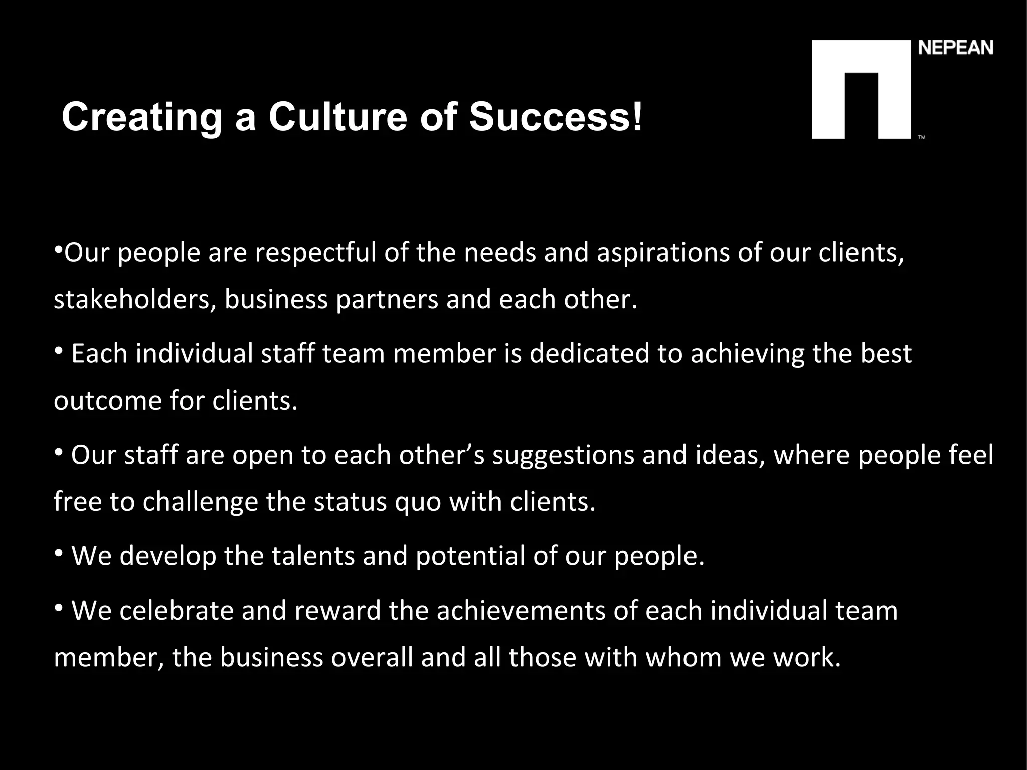 Creating a Culture of Success! Our people are respectful of the needs and aspirations of our clients, stakeholders, business partners and each other. Each individual staff team member is dedicated to achieving the best outcome for clients. Our staff are open to each other’s suggestions and ideas, where people feel free to challenge the status quo with clients. We develop the talents and potential of our people.   We celebrate and reward the achievements of each individual team member, the business overall and all those with whom we work. 