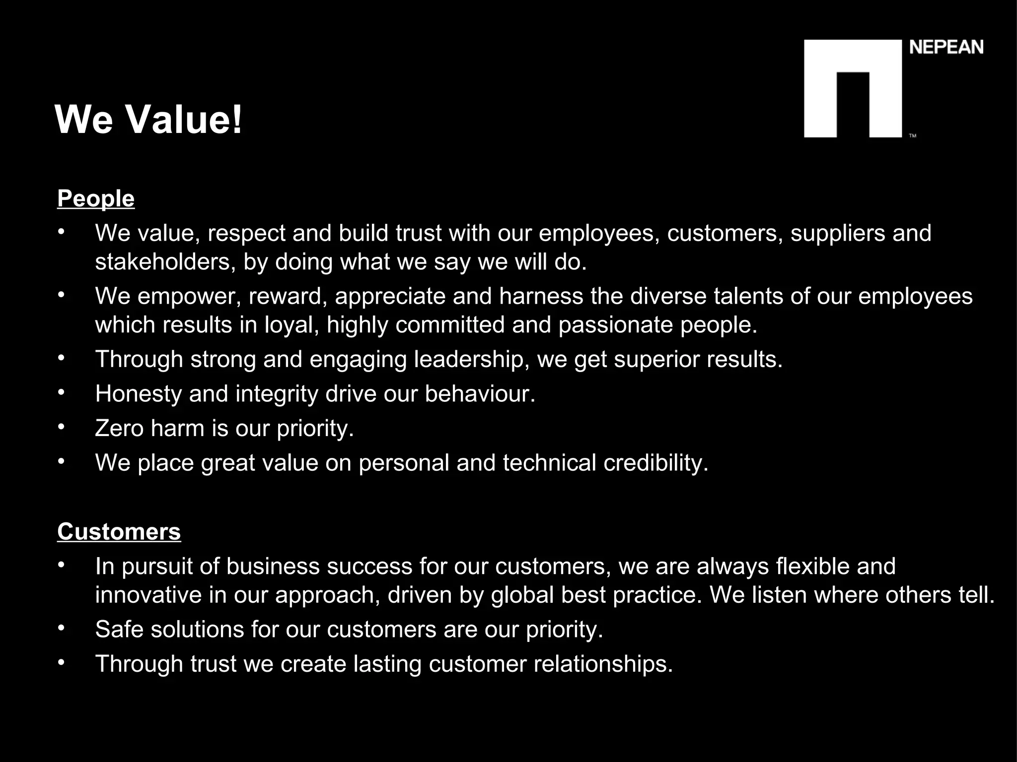 We Value!  People   We value, respect and build trust with our employees, customers, suppliers and stakeholders, by doing what we say we will do. We empower, reward, appreciate and harness the diverse talents of our employees which results in loyal, highly committed and passionate people. Through strong and engaging leadership, we get superior results. Honesty and integrity drive our behaviour. Zero harm is our priority. We place great value on personal and technical credibility. Customers In pursuit of business success for our customers, we are always flexible and  innovative in our approach, driven by global best practice. We listen where others tell. Safe solutions for our customers are our priority. Through trust we create lasting customer relationships.  