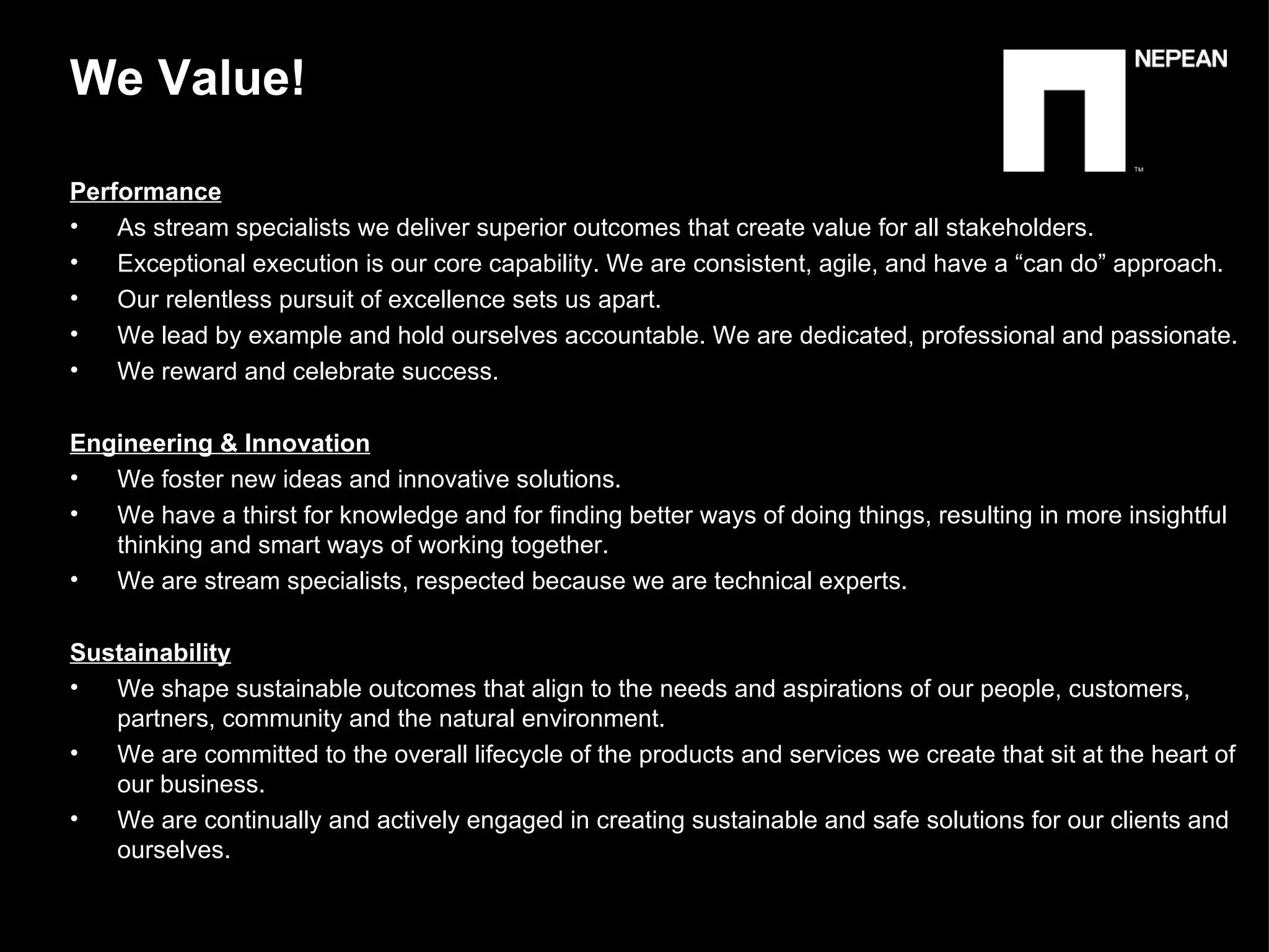 Performance   As stream specialists we deliver superior outcomes that create value for all stakeholders. Exceptional execution is our core capability. We are consistent, agile, and have a “can do” approach. Our relentless pursuit of excellence sets us apart. We lead by example and hold ourselves accountable. We are dedicated, professional and passionate. We reward and celebrate success. Engineering & Innovation We foster new ideas and innovative solutions. We have a thirst for knowledge and for finding better ways of doing things, resulting in more insightful thinking and smart ways of working together. We are stream specialists, respected because we are technical experts. Sustainability   We shape sustainable outcomes that align to the needs and aspirations of our people, customers, partners, community and the natural environment. We are committed to the overall lifecycle of the products and services we create that sit at the heart of our business. We are continually and actively engaged in creating sustainable and safe solutions for our clients and ourselves. We Value!  