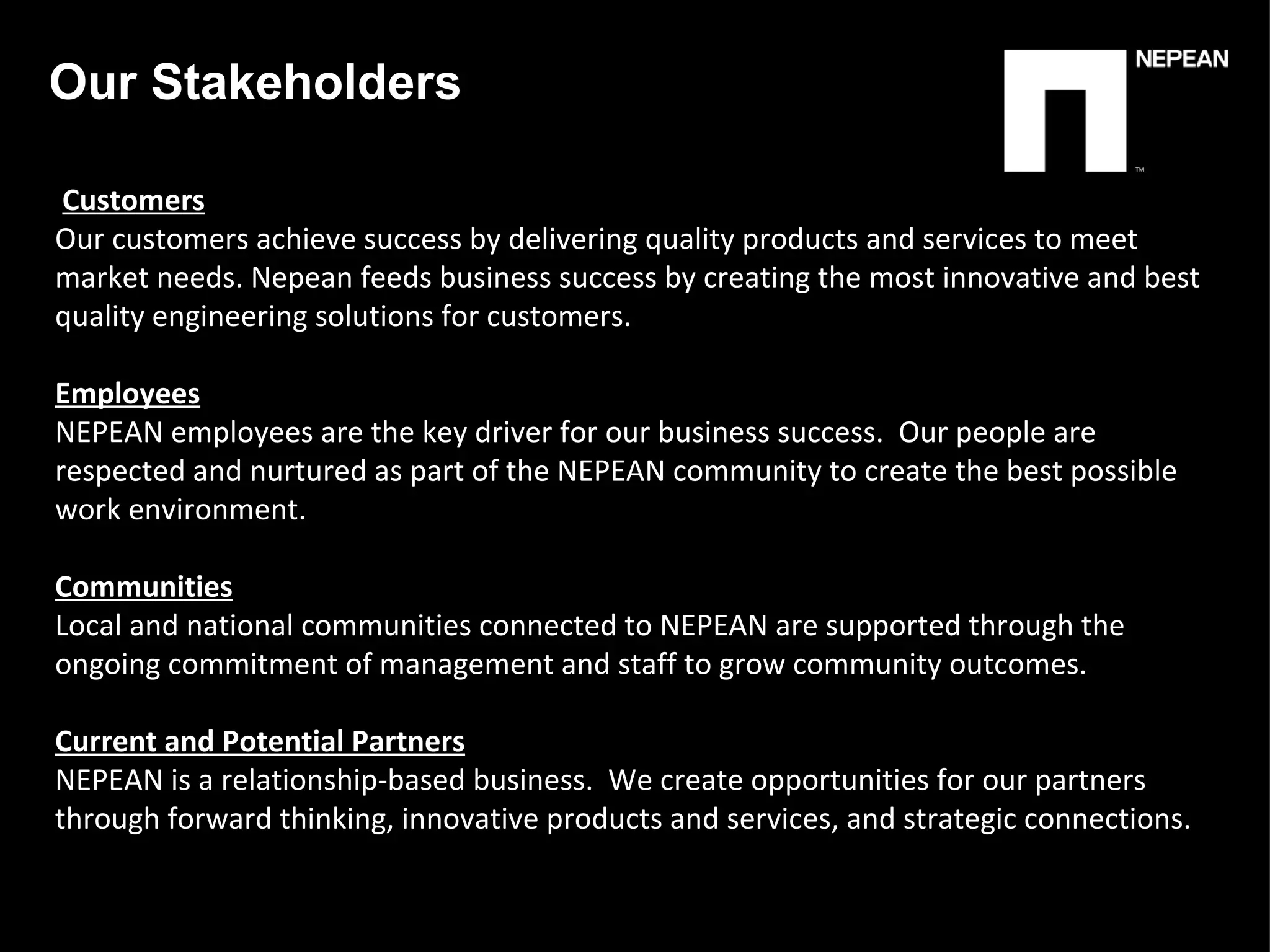   Customers Our customers achieve success by delivering quality products and services to meet market needs. Nepean feeds business success by creating the most innovative and best quality engineering solutions for customers.   Employees NEPEAN employees are the key driver for our business success.  Our people are respected and nurtured as part of the NEPEAN community to create the best possible work environment.   Communities Local and national communities connected to NEPEAN are supported through the ongoing commitment of management and staff to grow community outcomes.   Current and Potential Partners NEPEAN is a relationship-based business.  We create opportunities for our partners through forward thinking, innovative products and services, and strategic connections. Our Stakeholders  