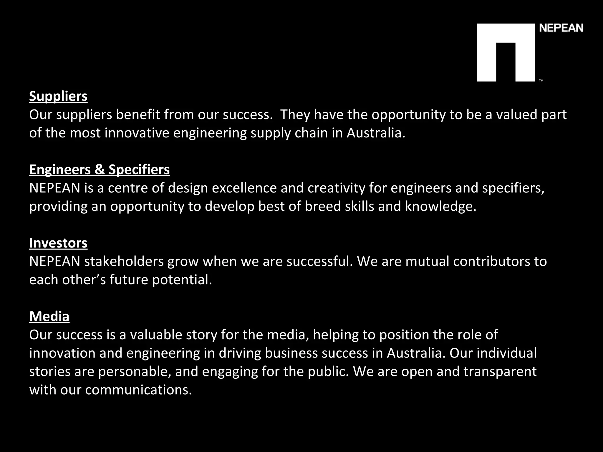 Suppliers Our suppliers benefit from our success.  They have the opportunity to be a valued part of the most innovative engineering supply chain in Australia.   Engineers & Specifiers NEPEAN is a centre of design excellence and creativity for engineers and specifiers, providing an opportunity to develop best of breed skills and knowledge.   Investors NEPEAN stakeholders grow when we are successful. We are mutual   contributors to each other’s future potential.   Media Our success is a valuable story for the media, helping to position the role of innovation and engineering in driving business success in Australia. Our individual stories are personable, and engaging for the public. We are open and transparent with our communications. 