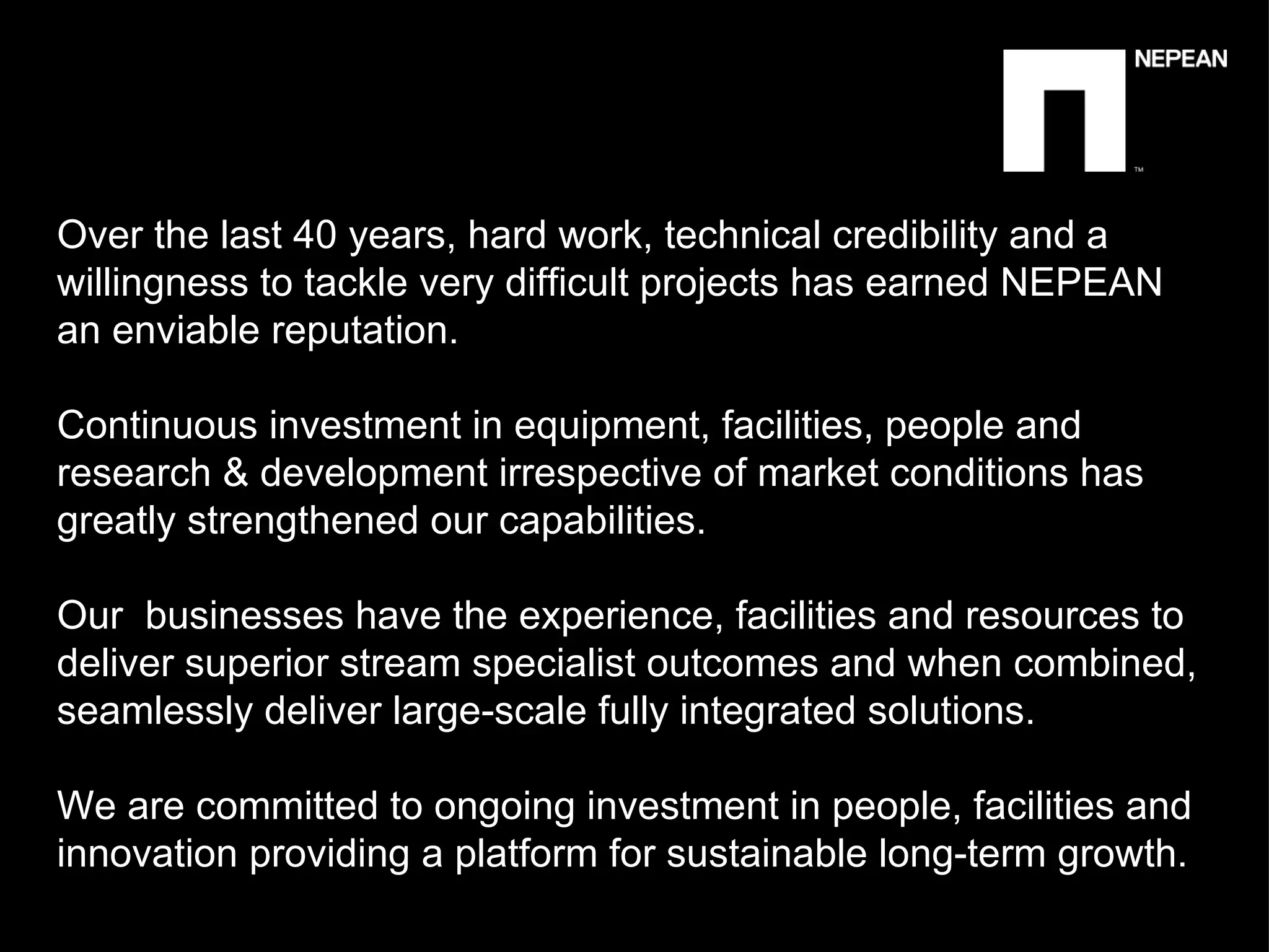 Over the last 40 years, hard work, technical credibility and a willingness to tackle very difficult projects has earned NEPEAN an enviable reputation.  Continuous investment in equipment, facilities, people and research & development irrespective of market conditions has greatly strengthened our capabilities.  Our  businesses have the experience, facilities and resources to deliver superior stream specialist outcomes and when combined, seamlessly deliver large-scale fully integrated solutions. We are committed to ongoing investment in people, facilities and innovation providing a platform for sustainable long-term growth.  