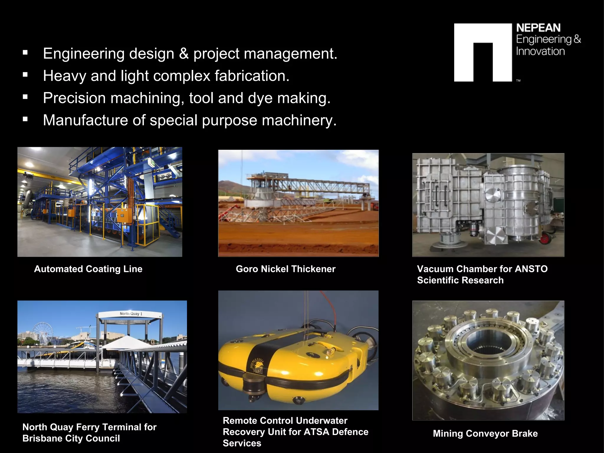 Engineering design & project management. Heavy and light complex fabrication. Precision machining, tool and dye making.  Manufacture of special purpose machinery. Automated Coating Line Goro Nickel Thickener Vacuum Chamber for ANSTO  Scientific Research  North Quay Ferry Terminal for  Brisbane City Council Remote Control Underwater  Recovery Unit for ATSA Defence  Services Mining Conveyor Brake 