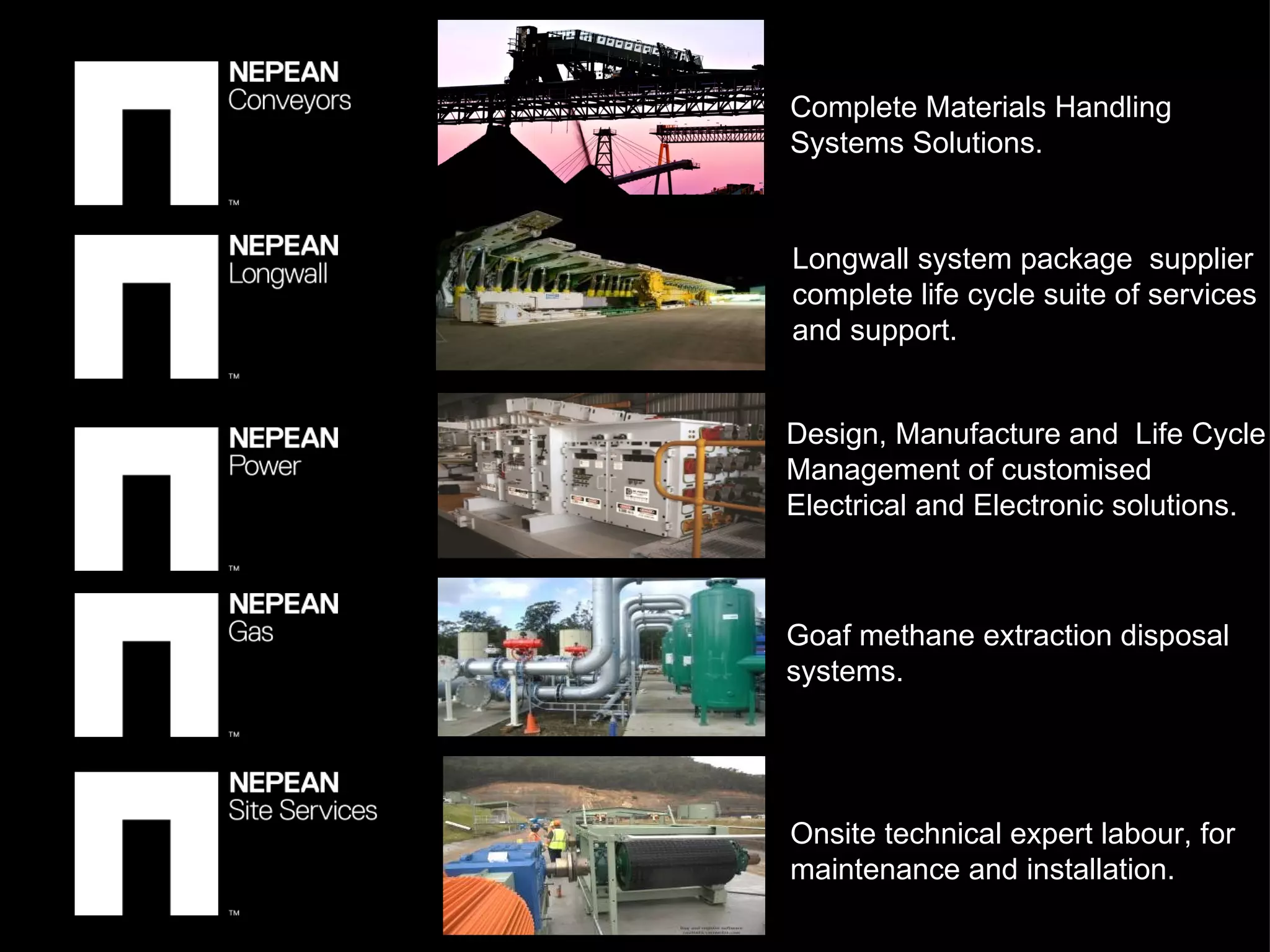 Design, Manufacture and  Life Cycle Management of customised Electrical and Electronic solutions.  Goaf methane extraction disposal systems. Longwall system package  supplier complete life cycle suite of services and support. Complete Materials Handling Systems Solutions. Onsite technical expert labour, for maintenance and installation. 