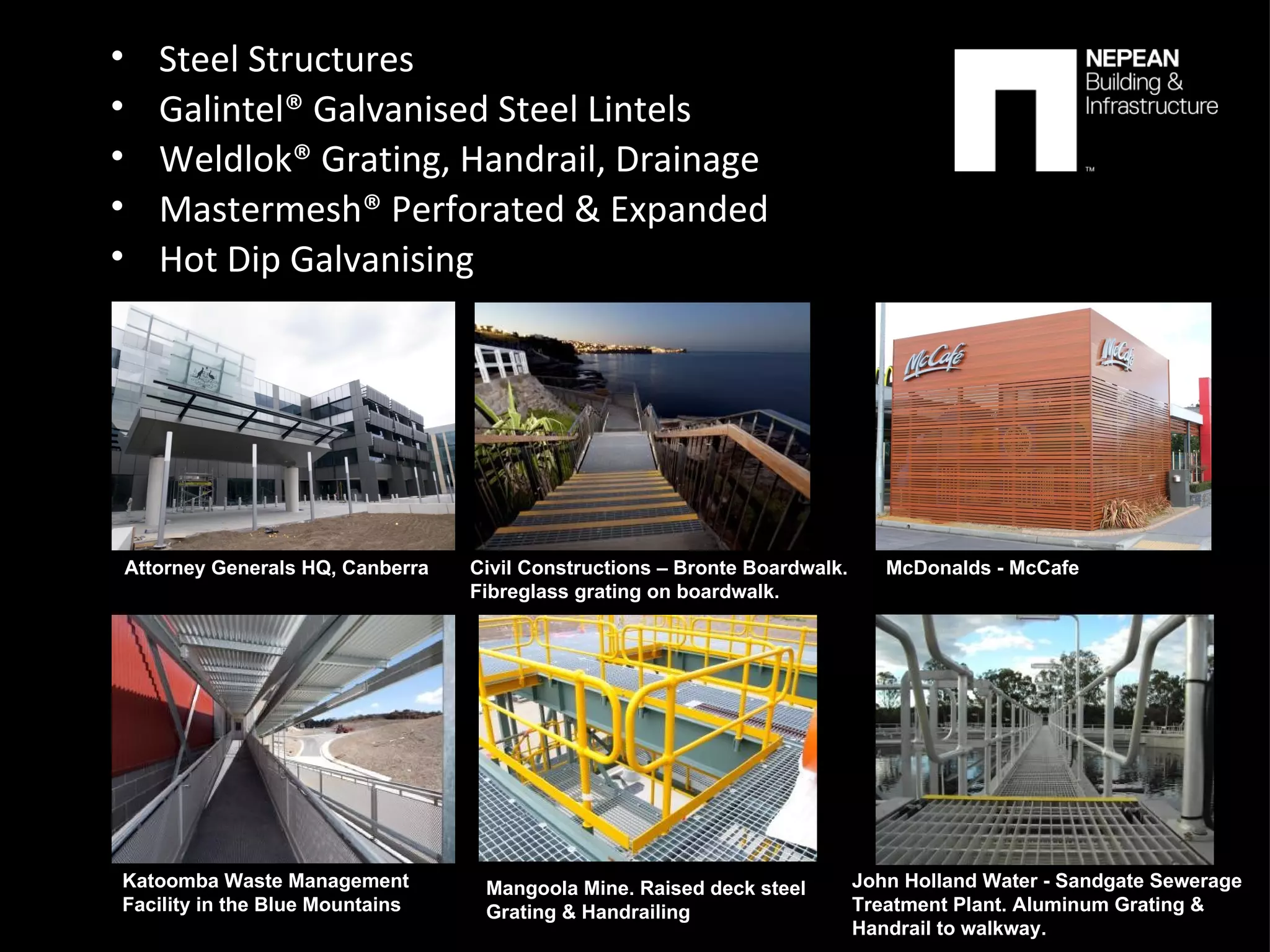 Steel Structures Galintel® Galvanised Steel Lintels Weldlok® Grating, Handrail, Drainage Mastermesh® Perforated & Expanded  Hot Dip Galvanising Attorney Generals HQ, Canberra McDonalds - McCafe Katoomba Waste Management  Facility in the Blue Mountains Civil Constructions – Bronte Boardwalk. Fibreglass grating on boardwalk. John Holland Water - Sandgate Sewerage  Treatment Plant. Aluminum Grating &  Handrail to walkway. Mangoola Mine. Raised deck steel  Grating & Handrailing 