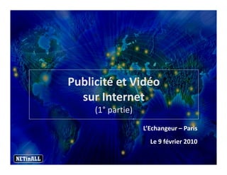 Publicité et Vidéo
  sur Internet
     (1° partie)
     (1°
                   L’Echangeur – Paris
                     Le 9 février 2010
 