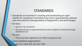 STANDARDS
• Standards are essential in creating and maintaining an open
market for equipment manufacturing and to guaranteeing national
and international interoperability of equipment's and technologies
• De facto
• By fact or by convention
• Not approved by an organized body but been adopted as standard through
widespread use
• De jure
• These have been legislated by an official recognized body
• Some standard organizations
• ISO, ITU-T, ANSI, IEEE, EIA, W3C, OMA
 