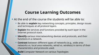 Course Learning Outcomes
• At the end of the course the students will be able to:
• Be able to explain key networking concepts, principles, design issues
and techniques at all protocol layers.
• Explain the services and functions provided by each layer in the
Internet protocol stack.
• Identify various internetworking devices and protocols, and their
functions in a network.
• Contrast between different types of networks (e.g., wide area
networks vs. local area networks, wired vs. wireless) in terms of their
characteristics and protocols used.
• Build Computer Network on various Topologies
 