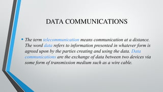 DATA COMMUNICATIONS
• The term telecommunication means communication at a distance.
The word data refers to information presented in whatever form is
agreed upon by the parties creating and using the data. Data
communications are the exchange of data between two devices via
some form of transmission medium such as a wire cable.
 