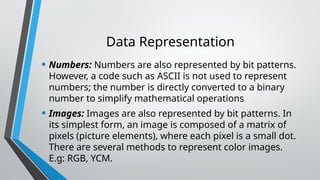 Data Representation
• Numbers: Numbers are also represented by bit patterns.
However, a code such as ASCII is not used to represent
numbers; the number is directly converted to a binary
number to simplify mathematical operations
• Images: Images are also represented by bit patterns. In
its simplest form, an image is composed of a matrix of
pixels (picture elements), where each pixel is a small dot.
There are several methods to represent color images.
E.g: RGB, YCM.
 