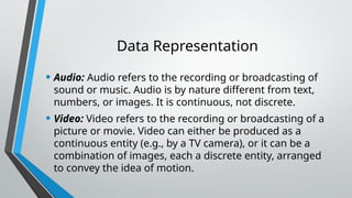 Data Representation
• Audio: Audio refers to the recording or broadcasting of
sound or music. Audio is by nature different from text,
numbers, or images. It is continuous, not discrete.
• Video: Video refers to the recording or broadcasting of a
picture or movie. Video can either be produced as a
continuous entity (e.g., by a TV camera), or it can be a
combination of images, each a discrete entity, arranged
to convey the idea of motion.
 
