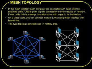 MESH TOPOLOGY
•   In the mesh topology each computer are connected with each other by
    separate cable. Create point to point connection to every device on network.
    If one cable fail data always has alternative path to get to its destination.
•   On a large scale, you can connect multiple LANs using mesh topology with
    leased line.
•   This type topology generally use in military area.
 