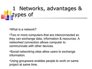 11 NNeettwwoorrkkss,, aaddvvaannttaaggeess && 
ttyyppeess ooff 
•What is a network? 
•Two or more computers that are interconnected so 
they can exchange data, information & resources. A 
networked connection allows computer to 
communicate with other devices. 
•Social networking sites allow users to exchange 
information. 
•Using groupware enables people to work on same 
project at same time. 
 