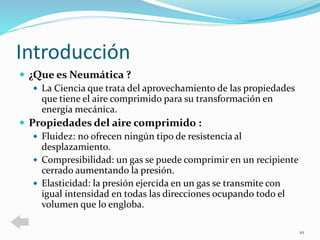Introducción 
 ¿Que es Neumática ? 
 La Ciencia que trata del aprovechamiento de las propiedades 
que tiene el aire comprimido para su transformación en 
energía mecánica. 
 Propiedades del aire comprimido : 
 Fluidez: no ofrecen ningún tipo de resistencia al 
desplazamiento. 
 Compresibilidad: un gas se puede comprimir en un recipiente 
cerrado aumentando la presión. 
 Elasticidad: la presión ejercida en un gas se transmite con 
igual intensidad en todas las direcciones ocupando todo el 
volumen que lo engloba. 
10 
 