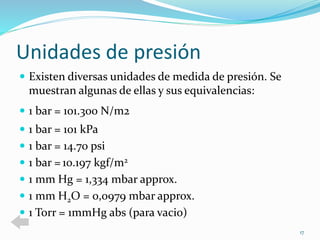Unidades de presión 
 Existen diversas unidades de medida de presión. Se 
muestran algunas de ellas y sus equivalencias: 
 1 bar = 101.300 N/m2 
 1 bar = 101 kPa 
 1 bar = 14.70 psi 
 1 bar = 10.197 kgf/m2 
 1 mm Hg = 1,334 mbar approx. 
 1 mm H2O = 0,0979 mbar approx. 
 1 Torr = 1mmHg abs (para vacio) 
17 
 