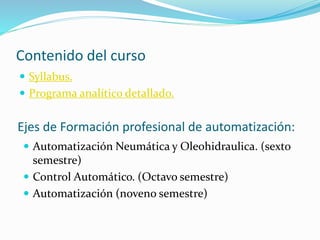 Contenido del curso 
 Syllabus. 
 Programa analítico detallado. 
Ejes de Formación profesional de automatización: 
 Automatización Neumática y Oleohidraulica. (sexto 
semestre) 
 Control Automático. (Octavo semestre) 
 Automatización (noveno semestre) 
 