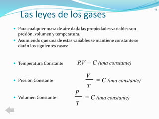 Las leyes de los gases 
 Para cualquier masa de aire dada las propiedades variables son 
presión, volumen y temperatura. 
 Asumiendo que una de estas variables se mantiene constante se 
darán los siguientes casos: 
 Temperatura Constante 
 Presión Constante 
 Volumen Constante 
23 
P.V = C (una constante) 
V 
T 
= C (una constante) 
= C (una constante) 
P 
T 
 
