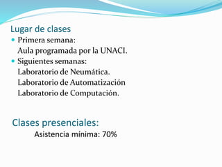 Lugar de clases 
 Primera semana: 
Aula programada por la UNACI. 
 Siguientes semanas: 
Laboratorio de Neumática. 
Laboratorio de Automatización 
Laboratorio de Computación. 
Clases presenciales: 
Asistencia mínima: 70% 
 