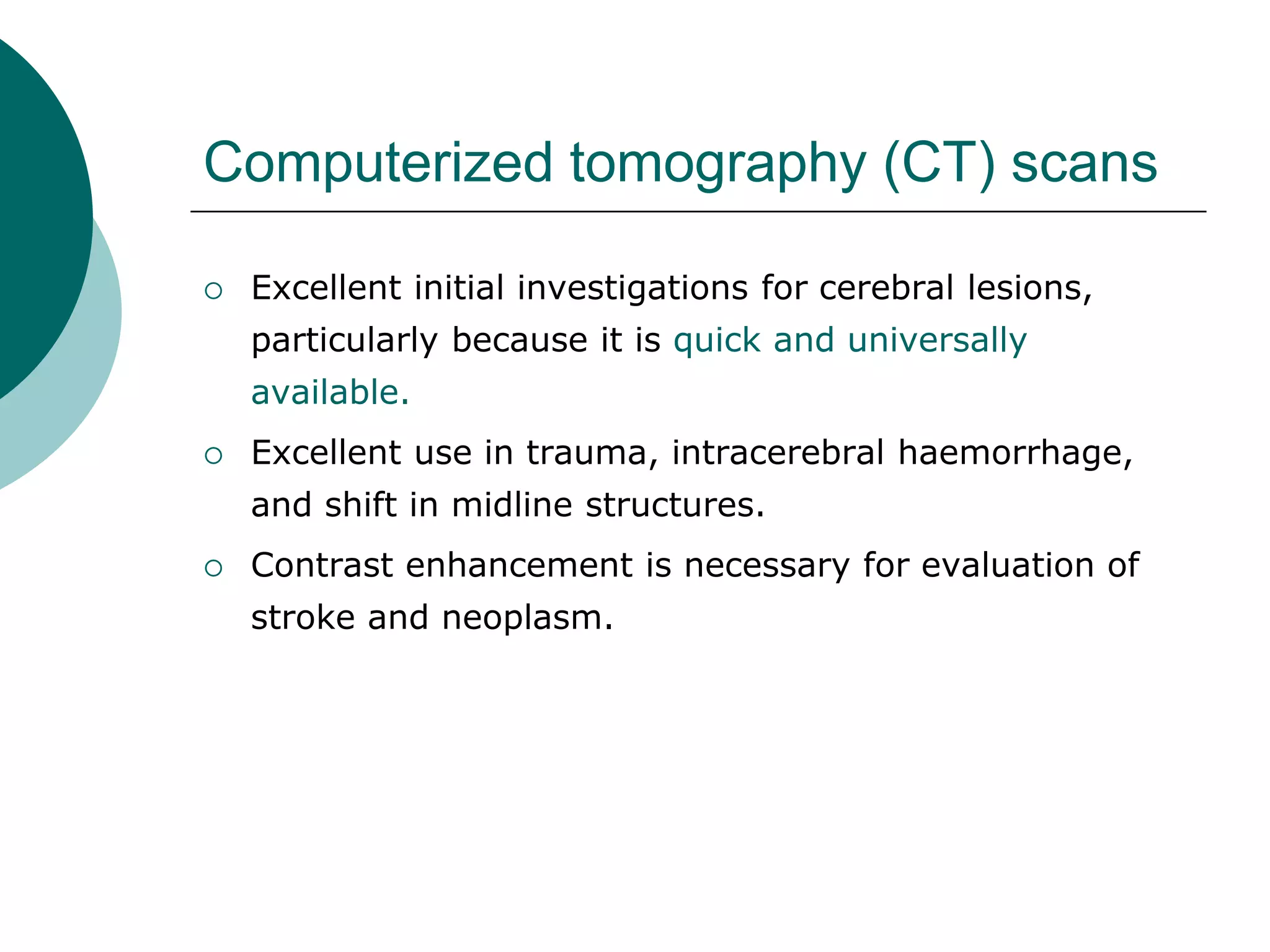 Computerized tomography (CT) scans
 Excellent initial investigations for cerebral lesions,
particularly because it is quick and universally
available.
 Excellent use in trauma, intracerebral haemorrhage,
and shift in midline structures.
 Contrast enhancement is necessary for evaluation of
stroke and neoplasm.
 