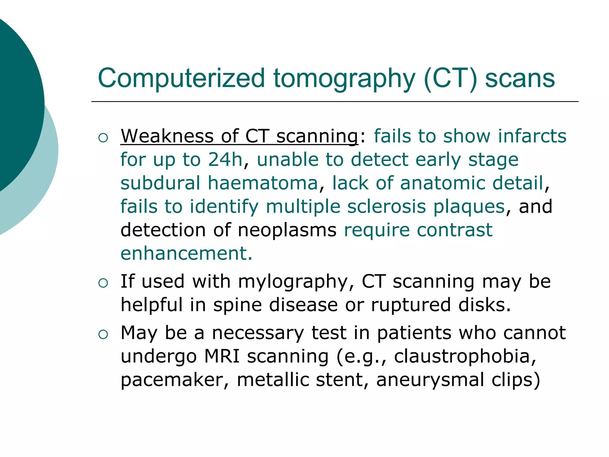 Computerized tomography (CT) scans
 Weakness of CT scanning: fails to show infarcts
for up to 24h, unable to detect early stage
subdural haematoma, lack of anatomic detail,
fails to identify multiple sclerosis plaques, and
detection of neoplasms require contrast
enhancement.
 If used with mylography, CT scanning may be
helpful in spine disease or ruptured disks.
 May be a necessary test in patients who cannot
undergo MRI scanning (e.g., claustrophobia,
pacemaker, metallic stent, aneurysmal clips)
 
