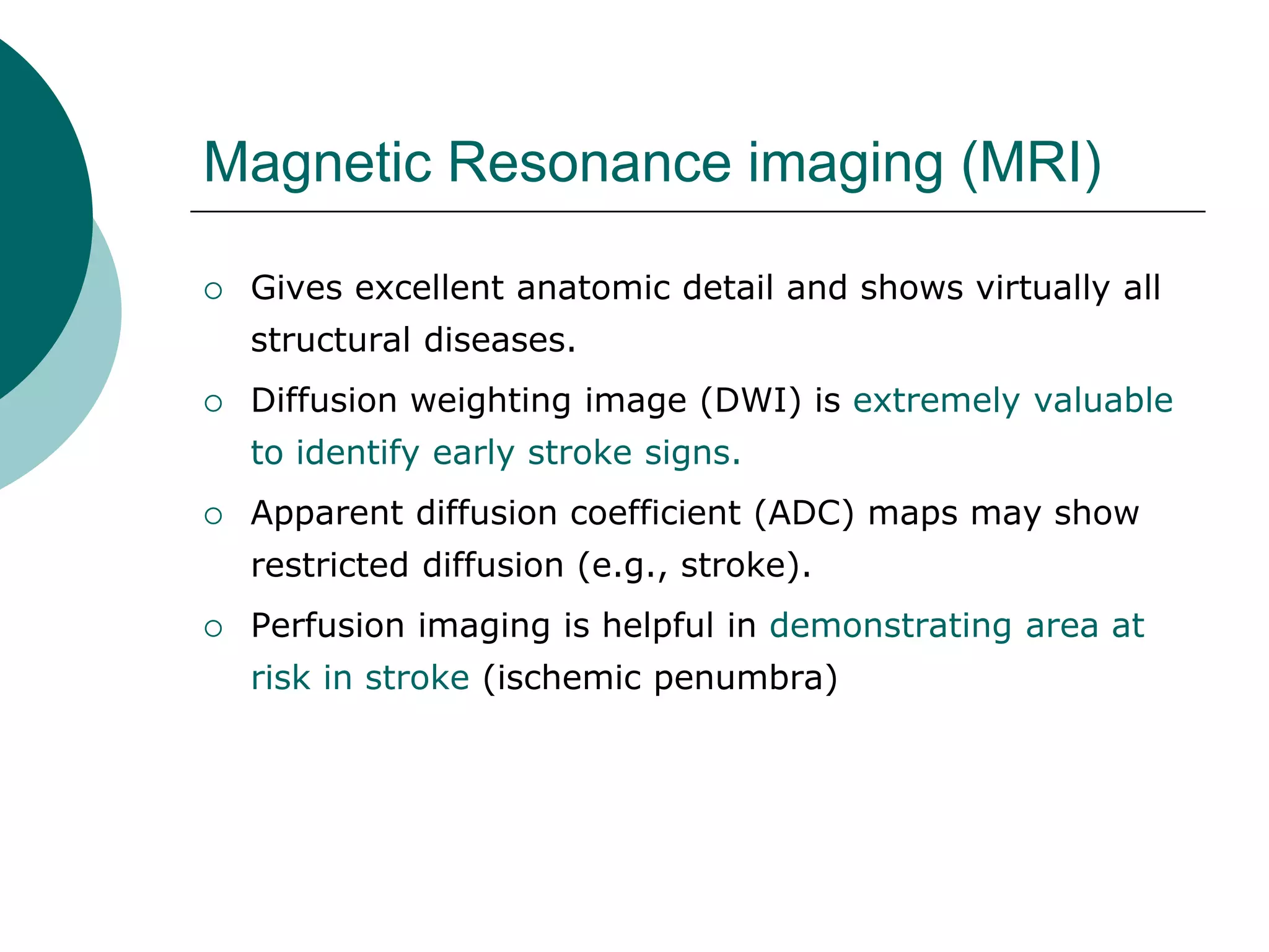 Magnetic Resonance imaging (MRI)
 Gives excellent anatomic detail and shows virtually all
structural diseases.
 Diffusion weighting image (DWI) is extremely valuable
to identify early stroke signs.
 Apparent diffusion coefficient (ADC) maps may show
restricted diffusion (e.g., stroke).
 Perfusion imaging is helpful in demonstrating area at
risk in stroke (ischemic penumbra)
 