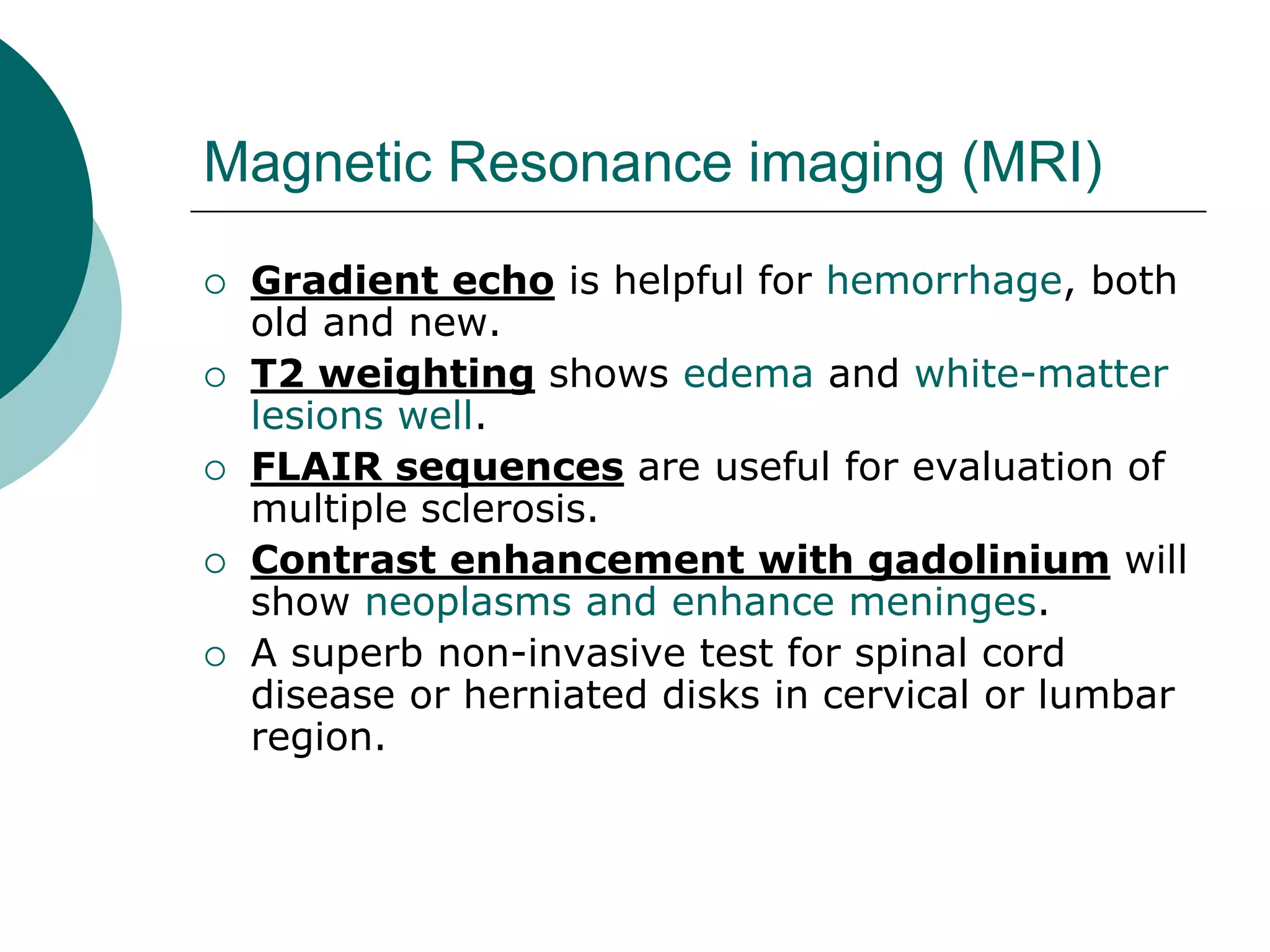 Magnetic Resonance imaging (MRI)
 Gradient echo is helpful for hemorrhage, both
old and new.
 T2 weighting shows edema and white-matter
lesions well.
 FLAIR sequences are useful for evaluation of
multiple sclerosis.
 Contrast enhancement with gadolinium will
show neoplasms and enhance meninges.
 A superb non-invasive test for spinal cord
disease or herniated disks in cervical or lumbar
region.
 