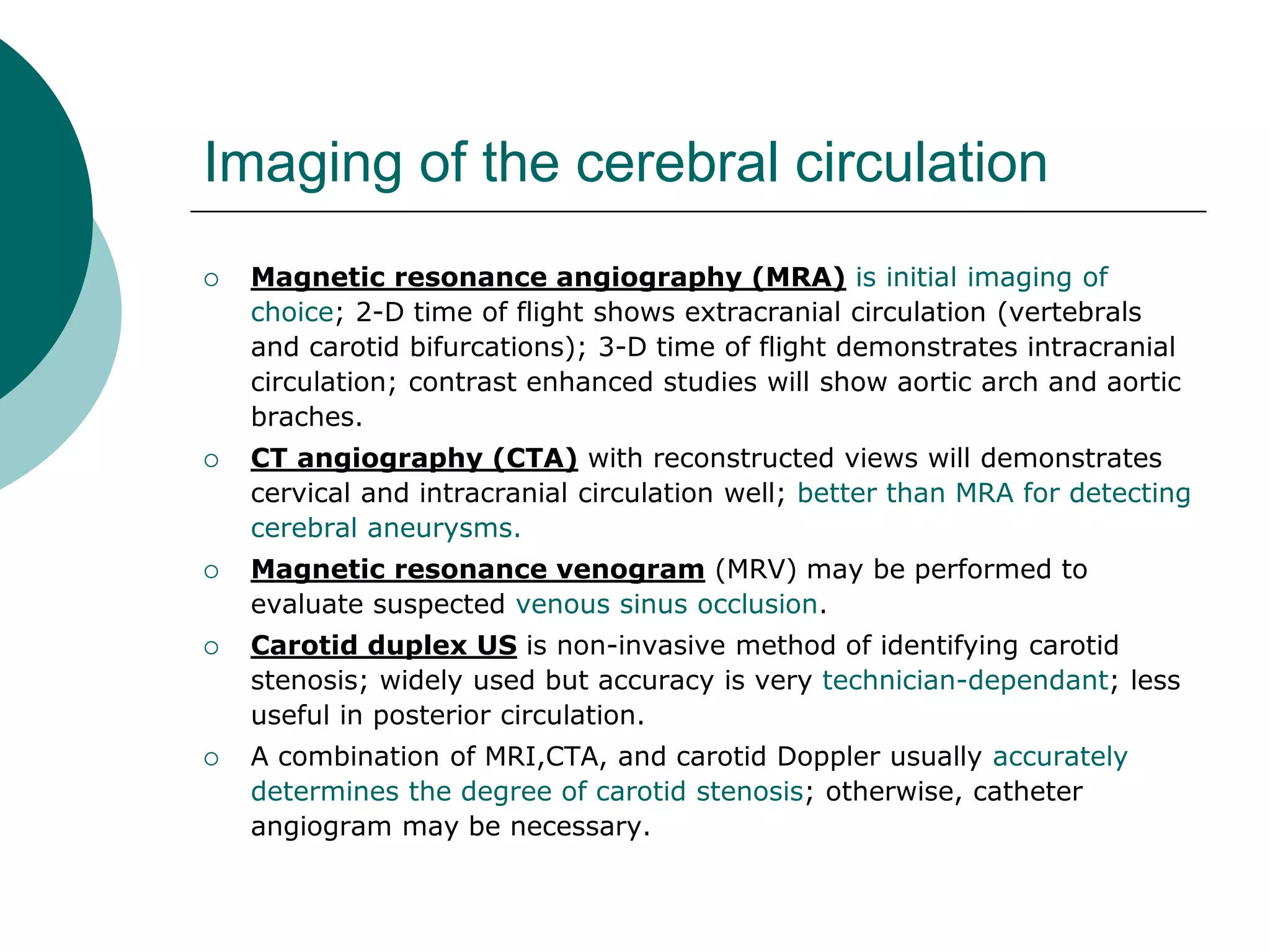 Imaging of the cerebral circulation
 Magnetic resonance angiography (MRA) is initial imaging of
choice; 2-D time of flight shows extracranial circulation (vertebrals
and carotid bifurcations); 3-D time of flight demonstrates intracranial
circulation; contrast enhanced studies will show aortic arch and aortic
braches.
 CT angiography (CTA) with reconstructed views will demonstrates
cervical and intracranial circulation well; better than MRA for detecting
cerebral aneurysms.
 Magnetic resonance venogram (MRV) may be performed to
evaluate suspected venous sinus occlusion.
 Carotid duplex US is non-invasive method of identifying carotid
stenosis; widely used but accuracy is very technician-dependant; less
useful in posterior circulation.
 A combination of MRI,CTA, and carotid Doppler usually accurately
determines the degree of carotid stenosis; otherwise, catheter
angiogram may be necessary.
 