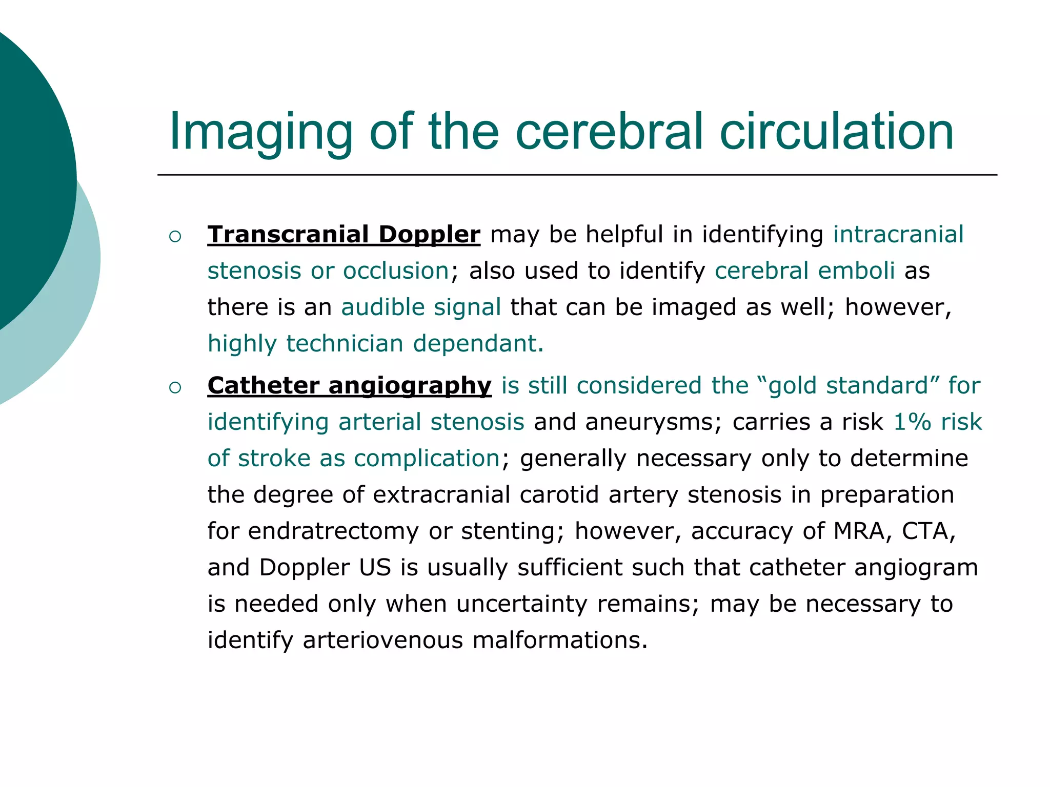 Imaging of the cerebral circulation
 Transcranial Doppler may be helpful in identifying intracranial
stenosis or occlusion; also used to identify cerebral emboli as
there is an audible signal that can be imaged as well; however,
highly technician dependant.
 Catheter angiography is still considered the “gold standard” for
identifying arterial stenosis and aneurysms; carries a risk 1% risk
of stroke as complication; generally necessary only to determine
the degree of extracranial carotid artery stenosis in preparation
for endratrectomy or stenting; however, accuracy of MRA, CTA,
and Doppler US is usually sufficient such that catheter angiogram
is needed only when uncertainty remains; may be necessary to
identify arteriovenous malformations.
 