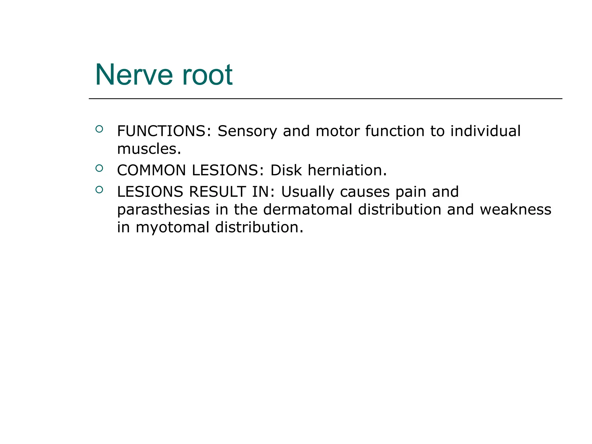 Nerve root
 FUNCTIONS: Sensory and motor function to individual
muscles.
 COMMON LESIONS: Disk herniation.
 LESIONS RESULT IN: Usually causes pain and
parasthesias in the dermatomal distribution and weakness
in myotomal distribution.
 
