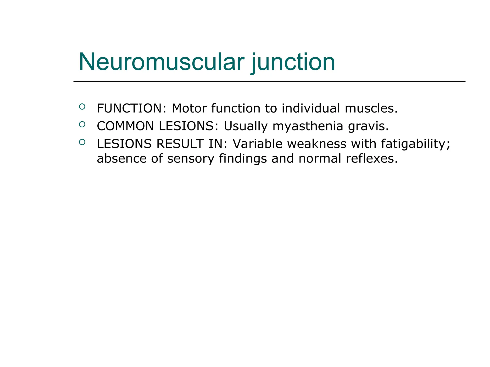 Neuromuscular junction
 FUNCTION: Motor function to individual muscles.
 COMMON LESIONS: Usually myasthenia gravis.
 LESIONS RESULT IN: Variable weakness with fatigability;
absence of sensory findings and normal reflexes.
 