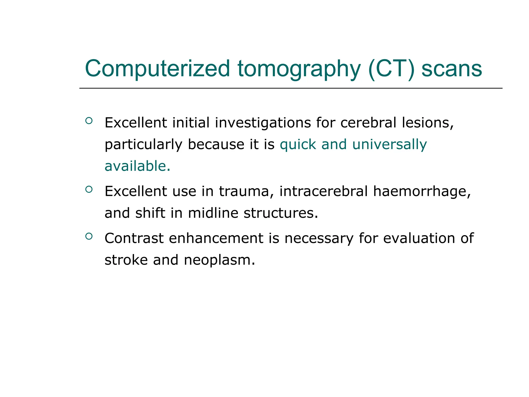 Computerized tomography (CT) scans
 Excellent initial investigations for cerebral lesions,
particularly because it is quick and universally
available.
 Excellent use in trauma, intracerebral haemorrhage,
and shift in midline structures.
 Contrast enhancement is necessary for evaluation of
stroke and neoplasm.
 