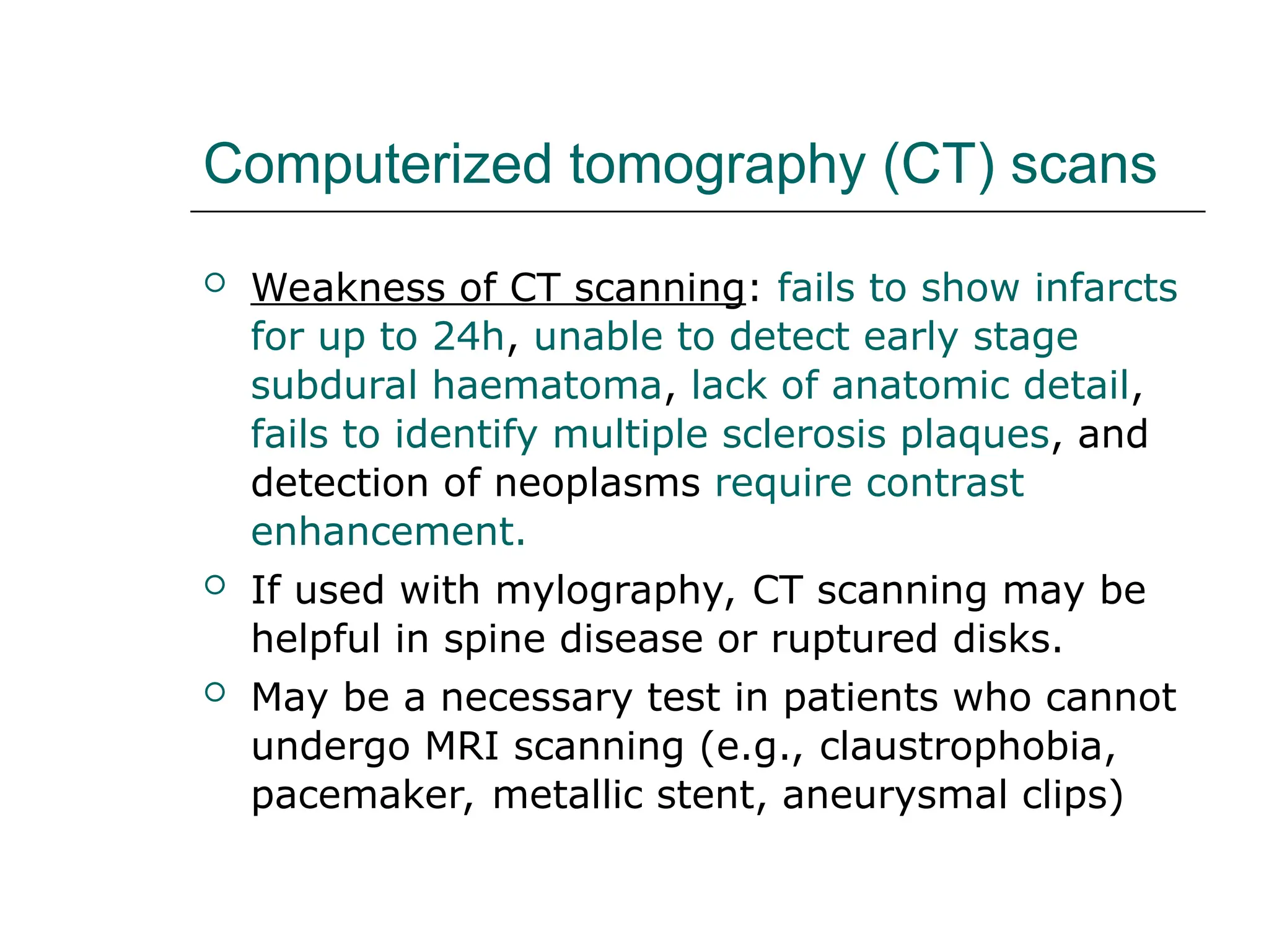 Computerized tomography (CT) scans
 Weakness of CT scanning: fails to show infarcts
for up to 24h, unable to detect early stage
subdural haematoma, lack of anatomic detail,
fails to identify multiple sclerosis plaques, and
detection of neoplasms require contrast
enhancement.
 If used with mylography, CT scanning may be
helpful in spine disease or ruptured disks.
 May be a necessary test in patients who cannot
undergo MRI scanning (e.g., claustrophobia,
pacemaker, metallic stent, aneurysmal clips)
 
