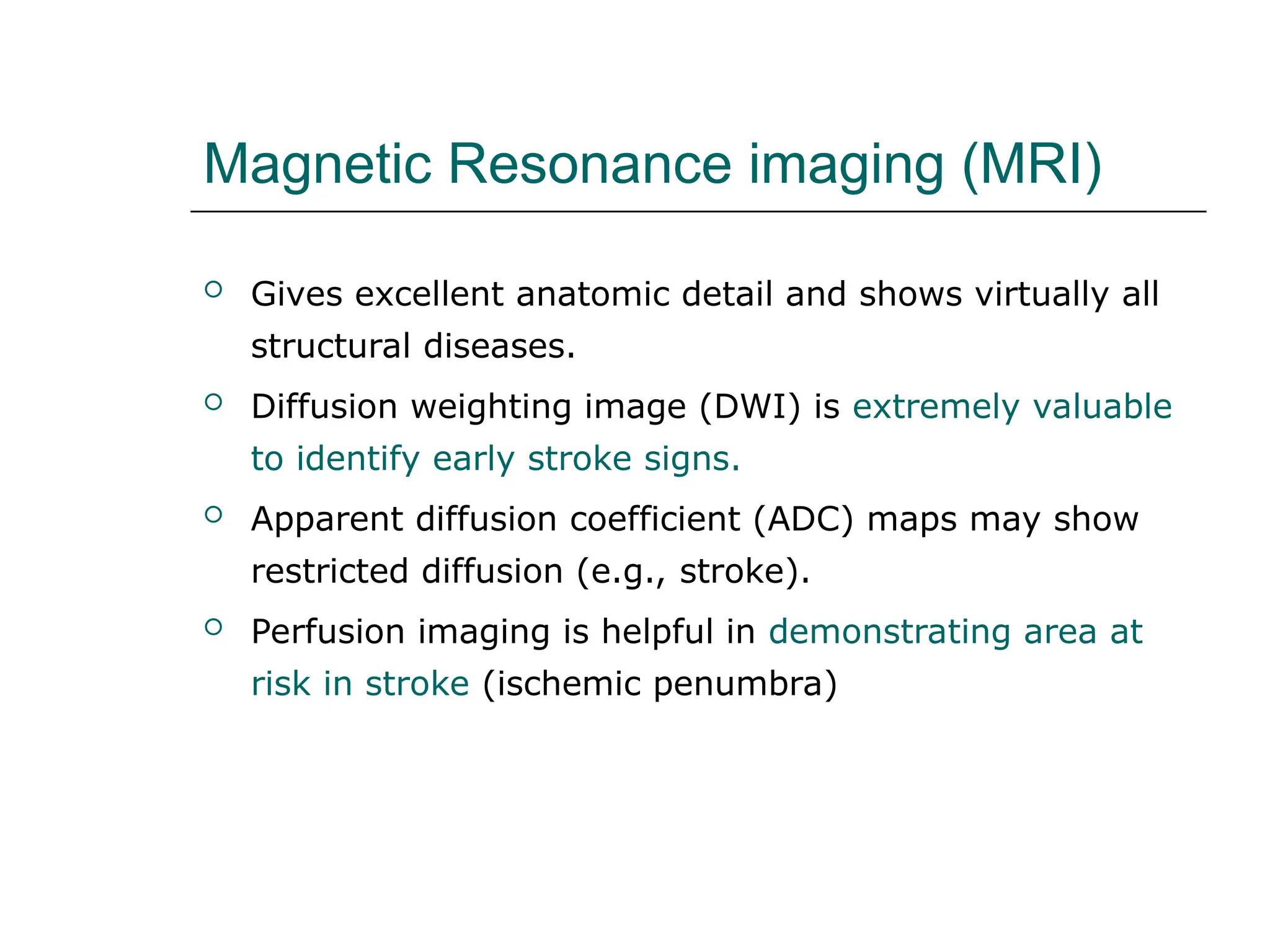 Magnetic Resonance imaging (MRI)
 Gives excellent anatomic detail and shows virtually all
structural diseases.
 Diffusion weighting image (DWI) is extremely valuable
to identify early stroke signs.
 Apparent diffusion coefficient (ADC) maps may show
restricted diffusion (e.g., stroke).
 Perfusion imaging is helpful in demonstrating area at
risk in stroke (ischemic penumbra)
 