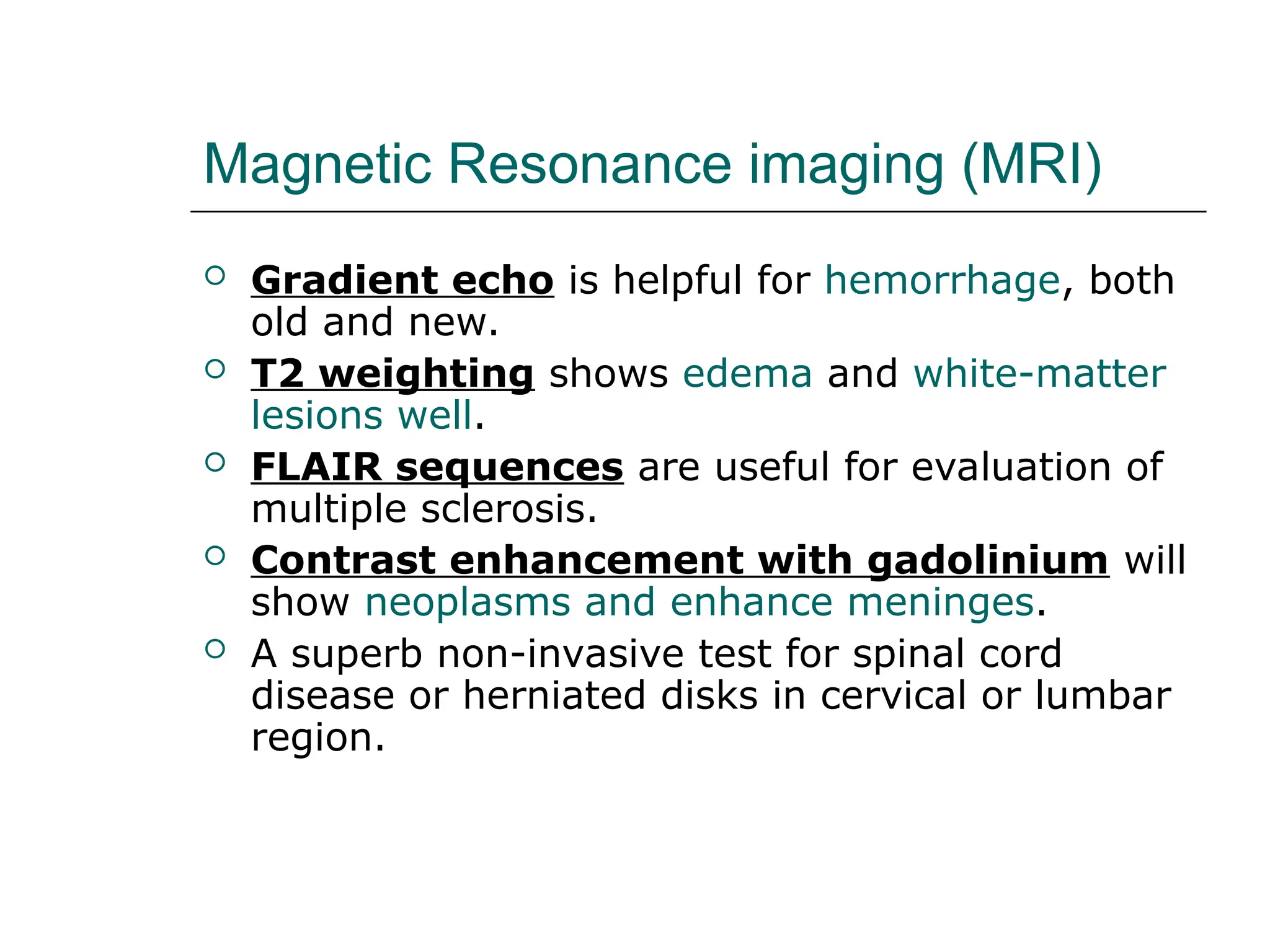 Magnetic Resonance imaging (MRI)
 Gradient echo is helpful for hemorrhage, both
old and new.
 T2 weighting shows edema and white-matter
lesions well.
 FLAIR sequences are useful for evaluation of
multiple sclerosis.
 Contrast enhancement with gadolinium will
show neoplasms and enhance meninges.
 A superb non-invasive test for spinal cord
disease or herniated disks in cervical or lumbar
region.
 