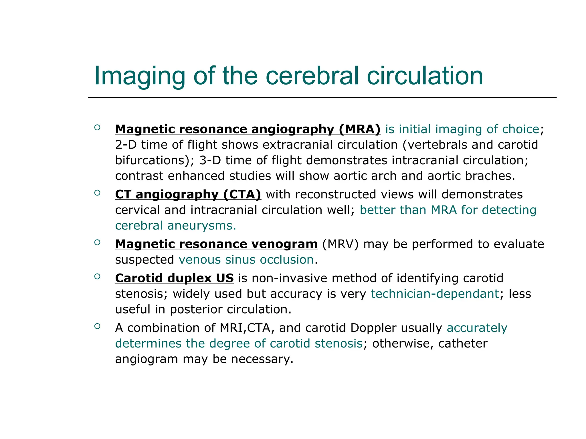 Imaging of the cerebral circulation
 Magnetic resonance angiography (MRA) is initial imaging of choice;
2-D time of flight shows extracranial circulation (vertebrals and carotid
bifurcations); 3-D time of flight demonstrates intracranial circulation;
contrast enhanced studies will show aortic arch and aortic braches.
 CT angiography (CTA) with reconstructed views will demonstrates
cervical and intracranial circulation well; better than MRA for detecting
cerebral aneurysms.
 Magnetic resonance venogram (MRV) may be performed to evaluate
suspected venous sinus occlusion.
 Carotid duplex US is non-invasive method of identifying carotid
stenosis; widely used but accuracy is very technician-dependant; less
useful in posterior circulation.
 A combination of MRI,CTA, and carotid Doppler usually accurately
determines the degree of carotid stenosis; otherwise, catheter
angiogram may be necessary.
 