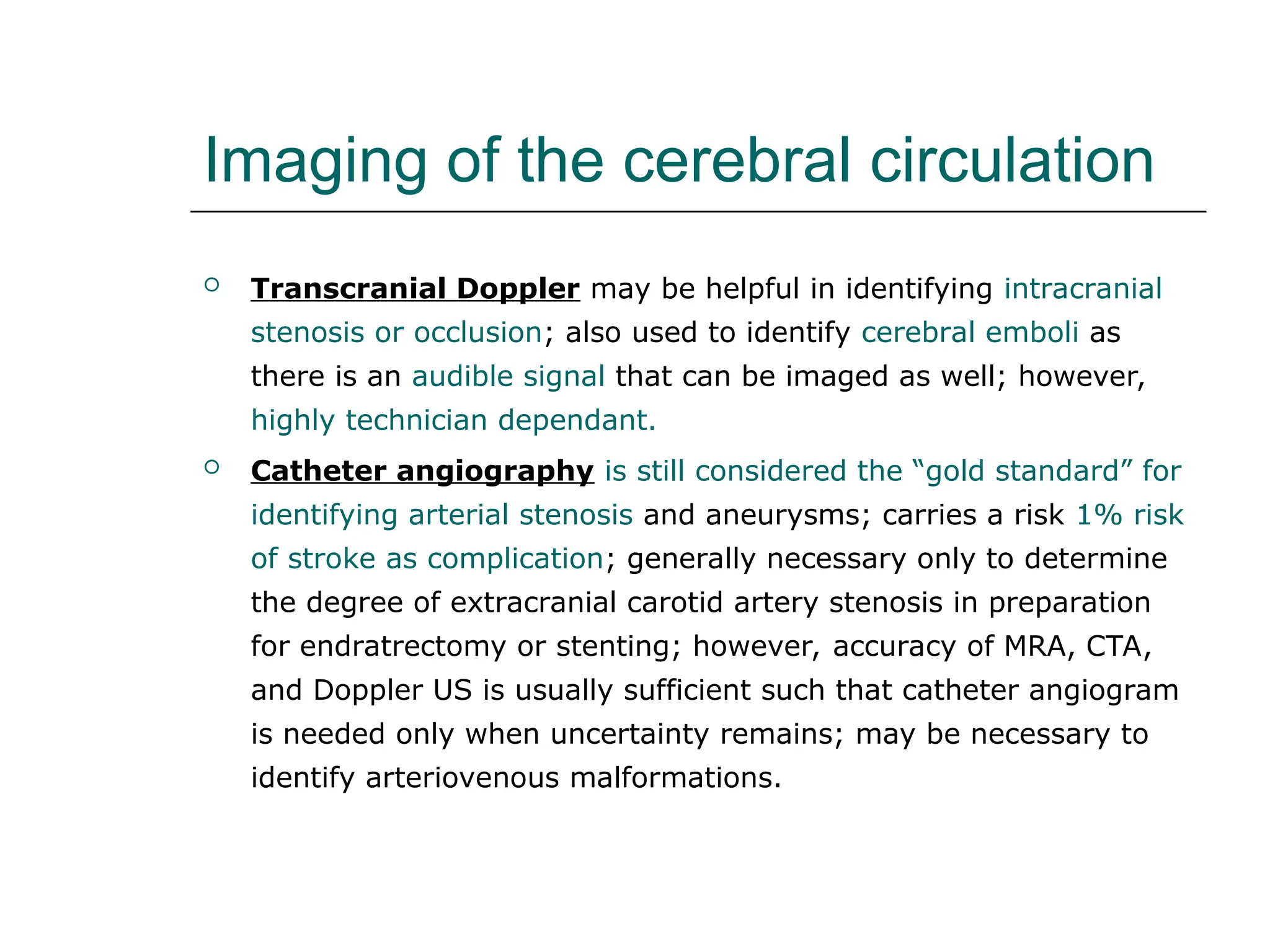 Imaging of the cerebral circulation
 Transcranial Doppler may be helpful in identifying intracranial
stenosis or occlusion; also used to identify cerebral emboli as
there is an audible signal that can be imaged as well; however,
highly technician dependant.
 Catheter angiography is still considered the “gold standard” for
identifying arterial stenosis and aneurysms; carries a risk 1% risk
of stroke as complication; generally necessary only to determine
the degree of extracranial carotid artery stenosis in preparation
for endratrectomy or stenting; however, accuracy of MRA, CTA,
and Doppler US is usually sufficient such that catheter angiogram
is needed only when uncertainty remains; may be necessary to
identify arteriovenous malformations.
 