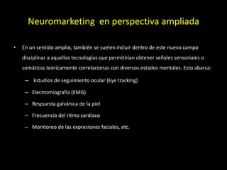 Neuromarketing en perspectiva ampliada
• En un sentido amplio, también se suelen incluir dentro de este nuevo campo
disciplinar a aquellas tecnologías que permitirían obtener señales sensoriales o
somáticas teóricamente correlacionas con diversos estados mentales. Esto abarca:
– Estudios de seguimiento ocular (Eye tracking)
– Electromiografía (EMG)
– Respuesta galvánica de la piel
– Frecuencia del ritmo cardíaco
– Monitoreo de las expresiones faciales, etc.
 
